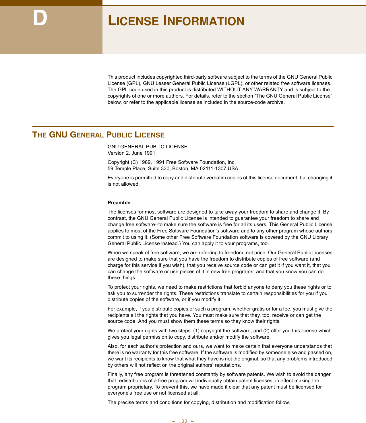 –  122  –DLICENSE INFORMATIONThis product includes copyrighted third-party software subject to the terms of the GNU General Public License (GPL), GNU Lesser General Public License (LGPL), or other related free software licenses. The GPL code used in this product is distributed WITHOUT ANY WARRANTY and is subject to the copyrights of one or more authors. For details, refer to the section &quot;The GNU General Public License&quot; below, or refer to the applicable license as included in the source-code archive.THE GNU GENERAL PUBLIC LICENSEGNU GENERAL PUBLIC LICENSEVersion 2, June 1991Copyright (C) 1989, 1991 Free Software Foundation, Inc.59 Temple Place, Suite 330, Boston, MA 02111-1307 USAEveryone is permitted to copy and distribute verbatim copies of this license document, but changing it is not allowed.PreambleThe licenses for most software are designed to take away your freedom to share and change it. By contrast, the GNU General Public License is intended to guarantee your freedom to share and change free software--to make sure the software is free for all its users. This General Public License applies to most of the Free Software Foundation&apos;s software and to any other program whose authors commit to using it. (Some other Free Software Foundation software is covered by the GNU Library General Public License instead.) You can apply it to your programs, too.When we speak of free software, we are referring to freedom, not price. Our General Public Licenses are designed to make sure that you have the freedom to distribute copies of free software (and charge for this service if you wish), that you receive source code or can get it if you want it, that you can change the software or use pieces of it in new free programs; and that you know you can do these things.To protect your rights, we need to make restrictions that forbid anyone to deny you these rights or to ask you to surrender the rights. These restrictions translate to certain responsibilities for you if you distribute copies of the software, or if you modify it.For example, if you distribute copies of such a program, whether gratis or for a fee, you must give the recipients all the rights that you have. You must make sure that they, too, receive or can get the source code. And you must show them these terms so they know their rights.We protect your rights with two steps: (1) copyright the software, and (2) offer you this license which gives you legal permission to copy, distribute and/or modify the software.Also, for each author&apos;s protection and ours, we want to make certain that everyone understands that there is no warranty for this free software. If the software is modified by someone else and passed on, we want its recipients to know that what they have is not the original, so that any problems introduced by others will not reflect on the original authors&apos; reputations.Finally, any free program is threatened constantly by software patents. We wish to avoid the danger that redistributors of a free program will individually obtain patent licenses, in effect making the program proprietary. To prevent this, we have made it clear that any patent must be licensed for everyone&apos;s free use or not licensed at all.The precise terms and conditions for copying, distribution and modification follow.