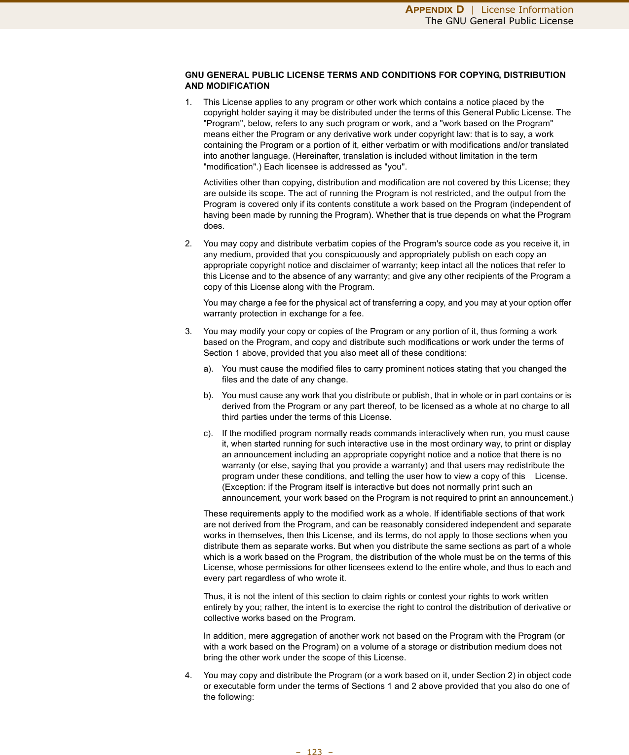 APPENDIX D  |  License InformationThe GNU General Public License–  123  –GNU GENERAL PUBLIC LICENSE TERMS AND CONDITIONS FOR COPYING, DISTRIBUTION AND MODIFICATION1. This License applies to any program or other work which contains a notice placed by the copyright holder saying it may be distributed under the terms of this General Public License. The &quot;Program&quot;, below, refers to any such program or work, and a &quot;work based on the Program&quot; means either the Program or any derivative work under copyright law: that is to say, a work containing the Program or a portion of it, either verbatim or with modifications and/or translated into another language. (Hereinafter, translation is included without limitation in the term &quot;modification&quot;.) Each licensee is addressed as &quot;you&quot;.Activities other than copying, distribution and modification are not covered by this License; they are outside its scope. The act of running the Program is not restricted, and the output from the Program is covered only if its contents constitute a work based on the Program (independent of having been made by running the Program). Whether that is true depends on what the Program does.2. You may copy and distribute verbatim copies of the Program&apos;s source code as you receive it, in any medium, provided that you conspicuously and appropriately publish on each copy an appropriate copyright notice and disclaimer of warranty; keep intact all the notices that refer to this License and to the absence of any warranty; and give any other recipients of the Program a copy of this License along with the Program.You may charge a fee for the physical act of transferring a copy, and you may at your option offer warranty protection in exchange for a fee.3. You may modify your copy or copies of the Program or any portion of it, thus forming a work based on the Program, and copy and distribute such modifications or work under the terms of Section 1 above, provided that you also meet all of these conditions:a). You must cause the modified files to carry prominent notices stating that you changed the files and the date of any change.b). You must cause any work that you distribute or publish, that in whole or in part contains or is derived from the Program or any part thereof, to be licensed as a whole at no charge to all third parties under the terms of this License.c). If the modified program normally reads commands interactively when run, you must cause it, when started running for such interactive use in the most ordinary way, to print or display an announcement including an appropriate copyright notice and a notice that there is no warranty (or else, saying that you provide a warranty) and that users may redistribute the program under these conditions, and telling the user how to view a copy of this    License. (Exception: if the Program itself is interactive but does not normally print such an announcement, your work based on the Program is not required to print an announcement.)These requirements apply to the modified work as a whole. If identifiable sections of that work are not derived from the Program, and can be reasonably considered independent and separate works in themselves, then this License, and its terms, do not apply to those sections when you distribute them as separate works. But when you distribute the same sections as part of a whole which is a work based on the Program, the distribution of the whole must be on the terms of this License, whose permissions for other licensees extend to the entire whole, and thus to each and every part regardless of who wrote it.Thus, it is not the intent of this section to claim rights or contest your rights to work written entirely by you; rather, the intent is to exercise the right to control the distribution of derivative or collective works based on the Program.In addition, mere aggregation of another work not based on the Program with the Program (or with a work based on the Program) on a volume of a storage or distribution medium does not bring the other work under the scope of this License.4. You may copy and distribute the Program (or a work based on it, under Section 2) in object code or executable form under the terms of Sections 1 and 2 above provided that you also do one of the following: