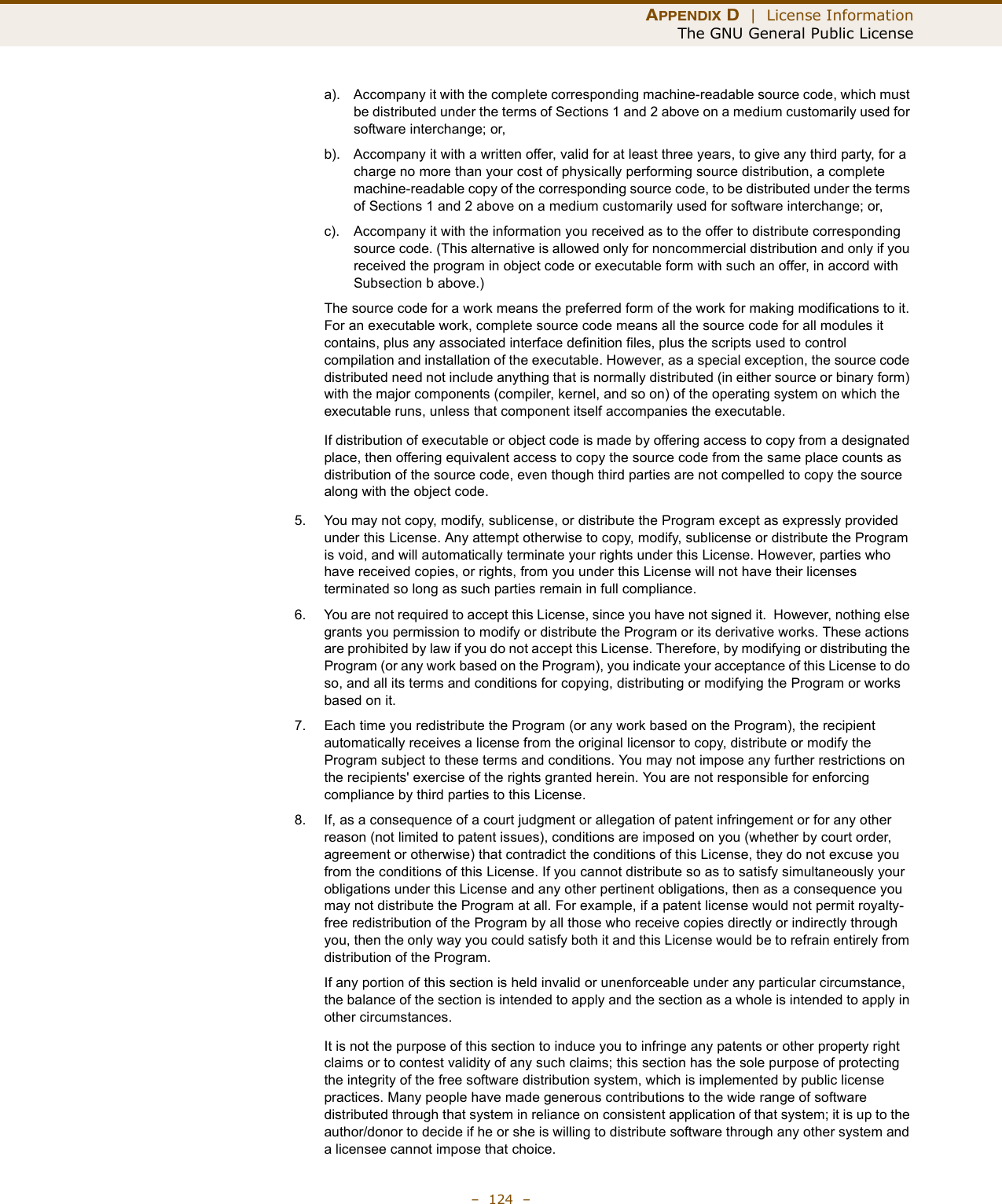 APPENDIX D  |  License InformationThe GNU General Public License–  124  –a). Accompany it with the complete corresponding machine-readable source code, which must be distributed under the terms of Sections 1 and 2 above on a medium customarily used for software interchange; or,b). Accompany it with a written offer, valid for at least three years, to give any third party, for a charge no more than your cost of physically performing source distribution, a complete machine-readable copy of the corresponding source code, to be distributed under the terms of Sections 1 and 2 above on a medium customarily used for software interchange; or,c). Accompany it with the information you received as to the offer to distribute corresponding source code. (This alternative is allowed only for noncommercial distribution and only if you received the program in object code or executable form with such an offer, in accord with Subsection b above.)The source code for a work means the preferred form of the work for making modifications to it. For an executable work, complete source code means all the source code for all modules it contains, plus any associated interface definition files, plus the scripts used to control compilation and installation of the executable. However, as a special exception, the source code distributed need not include anything that is normally distributed (in either source or binary form) with the major components (compiler, kernel, and so on) of the operating system on which the executable runs, unless that component itself accompanies the executable.If distribution of executable or object code is made by offering access to copy from a designated place, then offering equivalent access to copy the source code from the same place counts as distribution of the source code, even though third parties are not compelled to copy the source along with the object code.5. You may not copy, modify, sublicense, or distribute the Program except as expressly provided under this License. Any attempt otherwise to copy, modify, sublicense or distribute the Program is void, and will automatically terminate your rights under this License. However, parties who have received copies, or rights, from you under this License will not have their licenses terminated so long as such parties remain in full compliance.6. You are not required to accept this License, since you have not signed it.  However, nothing else grants you permission to modify or distribute the Program or its derivative works. These actions are prohibited by law if you do not accept this License. Therefore, by modifying or distributing the Program (or any work based on the Program), you indicate your acceptance of this License to do so, and all its terms and conditions for copying, distributing or modifying the Program or works based on it.7. Each time you redistribute the Program (or any work based on the Program), the recipient automatically receives a license from the original licensor to copy, distribute or modify the Program subject to these terms and conditions. You may not impose any further restrictions on the recipients&apos; exercise of the rights granted herein. You are not responsible for enforcing compliance by third parties to this License.8. If, as a consequence of a court judgment or allegation of patent infringement or for any other reason (not limited to patent issues), conditions are imposed on you (whether by court order, agreement or otherwise) that contradict the conditions of this License, they do not excuse you from the conditions of this License. If you cannot distribute so as to satisfy simultaneously your obligations under this License and any other pertinent obligations, then as a consequence you may not distribute the Program at all. For example, if a patent license would not permit royalty-free redistribution of the Program by all those who receive copies directly or indirectly through you, then the only way you could satisfy both it and this License would be to refrain entirely from distribution of the Program.If any portion of this section is held invalid or unenforceable under any particular circumstance, the balance of the section is intended to apply and the section as a whole is intended to apply in other circumstances.It is not the purpose of this section to induce you to infringe any patents or other property right claims or to contest validity of any such claims; this section has the sole purpose of protecting the integrity of the free software distribution system, which is implemented by public license practices. Many people have made generous contributions to the wide range of software distributed through that system in reliance on consistent application of that system; it is up to the author/donor to decide if he or she is willing to distribute software through any other system and a licensee cannot impose that choice.