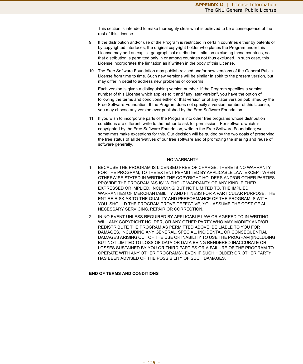 APPENDIX D  |  License InformationThe GNU General Public License–  125  –This section is intended to make thoroughly clear what is believed to be a consequence of the rest of this License.9. If the distribution and/or use of the Program is restricted in certain countries either by patents or by copyrighted interfaces, the original copyright holder who places the Program under this License may add an explicit geographical distribution limitation excluding those countries, so that distribution is permitted only in or among countries not thus excluded. In such case, this License incorporates the limitation as if written in the body of this License.10. The Free Software Foundation may publish revised and/or new versions of the General Public License from time to time. Such new versions will be similar in spirit to the present version, but may differ in detail to address new problems or concerns.Each version is given a distinguishing version number. If the Program specifies a version number of this License which applies to it and &quot;any later version&quot;, you have the option of following the terms and conditions either of that version or of any later version published by the Free Software Foundation. If the Program does not specify a version number of this License, you may choose any version ever published by the Free Software Foundation.11. If you wish to incorporate parts of the Program into other free programs whose distribution conditions are different, write to the author to ask for permission.  For software which is copyrighted by the Free Software Foundation, write to the Free Software Foundation; we sometimes make exceptions for this. Our decision will be guided by the two goals of preserving the free status of all derivatives of our free software and of promoting the sharing and reuse of software generally.NO WARRANTY1. BECAUSE THE PROGRAM IS LICENSED FREE OF CHARGE, THERE IS NO WARRANTY FOR THE PROGRAM, TO THE EXTENT PERMITTED BY APPLICABLE LAW. EXCEPT WHEN OTHERWISE STATED IN WRITING THE COPYRIGHT HOLDERS AND/OR OTHER PARTIES PROVIDE THE PROGRAM &quot;AS IS&quot; WITHOUT WARRANTY OF ANY KIND, EITHER EXPRESSED OR IMPLIED, INCLUDING, BUT NOT LIMITED TO, THE IMPLIED WARRANTIES OF MERCHANTABILITY AND FITNESS FOR A PARTICULAR PURPOSE. THE ENTIRE RISK AS TO THE QUALITY AND PERFORMANCE OF THE PROGRAM IS WITH YOU. SHOULD THE PROGRAM PROVE DEFECTIVE, YOU ASSUME THE COST OF ALL NECESSARY SERVICING, REPAIR OR CORRECTION.2. IN NO EVENT UNLESS REQUIRED BY APPLICABLE LAW OR AGREED TO IN WRITING WILL ANY COPYRIGHT HOLDER, OR ANY OTHER PARTY WHO MAY MODIFY AND/OR REDISTRIBUTE THE PROGRAM AS PERMITTED ABOVE, BE LIABLE TO YOU FOR DAMAGES, INCLUDING ANY GENERAL, SPECIAL, INCIDENTAL OR CONSEQUENTIAL DAMAGES ARISING OUT OF THE USE OR INABILITY TO USE THE PROGRAM (INCLUDING BUT NOT LIMITED TO LOSS OF DATA OR DATA BEING RENDERED INACCURATE OR LOSSES SUSTAINED BY YOU OR THIRD PARTIES OR A FAILURE OF THE PROGRAM TO OPERATE WITH ANY OTHER PROGRAMS), EVEN IF SUCH HOLDER OR OTHER PARTY HAS BEEN ADVISED OF THE POSSIBILITY OF SUCH DAMAGES.END OF TERMS AND CONDITIONS