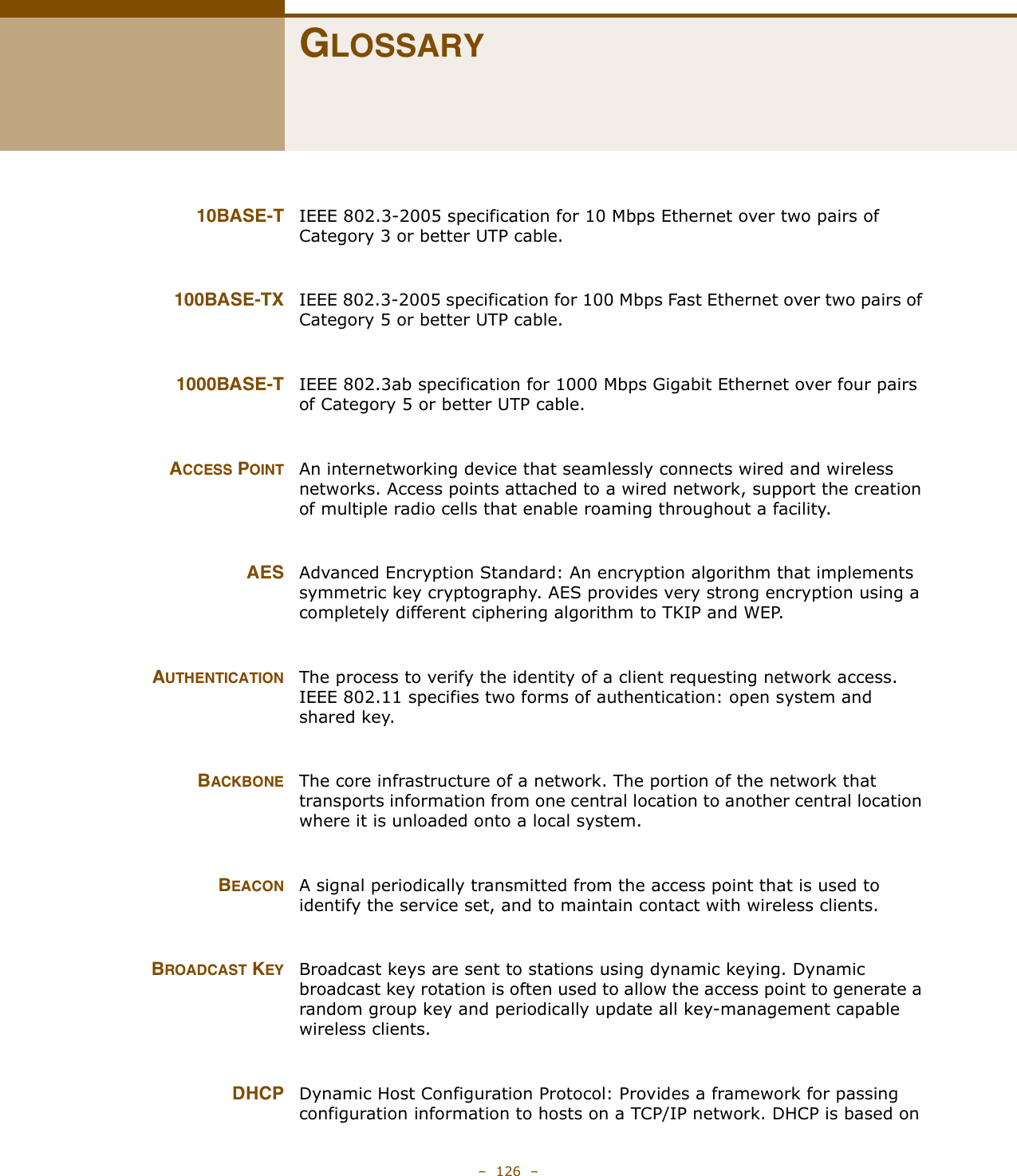 –  126  –GLOSSARY10BASE-T IEEE 802.3-2005 specification for 10 Mbps Ethernet over two pairs of Category 3 or better UTP cable.100BASE-TX IEEE 802.3-2005 specification for 100 Mbps Fast Ethernet over two pairs of Category 5 or better UTP cable.1000BASE-T IEEE 802.3ab specification for 1000 Mbps Gigabit Ethernet over four pairs of Category 5 or better UTP cable.ACCESS POINT An internetworking device that seamlessly connects wired and wireless networks. Access points attached to a wired network, support the creation of multiple radio cells that enable roaming throughout a facility. AES Advanced Encryption Standard: An encryption algorithm that implements symmetric key cryptography. AES provides very strong encryption using a completely different ciphering algorithm to TKIP and WEP.AUTHENTICATION The process to verify the identity of a client requesting network access. IEEE 802.11 specifies two forms of authentication: open system and shared key.BACKBONE The core infrastructure of a network. The portion of the network that transports information from one central location to another central location where it is unloaded onto a local system.BEACON A signal periodically transmitted from the access point that is used to identify the service set, and to maintain contact with wireless clients.BROADCAST KEY Broadcast keys are sent to stations using dynamic keying. Dynamic broadcast key rotation is often used to allow the access point to generate a random group key and periodically update all key-management capable wireless clients. DHCP Dynamic Host Configuration Protocol: Provides a framework for passing configuration information to hosts on a TCP/IP network. DHCP is based on 