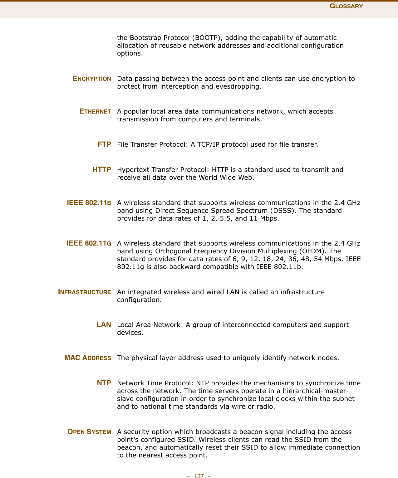 GLOSSARY–  127  –the Bootstrap Protocol (BOOTP), adding the capability of automatic allocation of reusable network addresses and additional configuration options.ENCRYPTION Data passing between the access point and clients can use encryption to protect from interception and evesdropping.ETHERNET A popular local area data communications network, which accepts transmission from computers and terminals. FTP File Transfer Protocol: A TCP/IP protocol used for file transfer. HTTP Hypertext Transfer Protocol: HTTP is a standard used to transmit and receive all data over the World Wide Web.IEEE 802.11BA wireless standard that supports wireless communications in the 2.4 GHz band using Direct Sequence Spread Spectrum (DSSS). The standard provides for data rates of 1, 2, 5.5, and 11 Mbps.IEEE 802.11GA wireless standard that supports wireless communications in the 2.4 GHz band using Orthogonal Frequency Division Multiplexing (OFDM). The standard provides for data rates of 6, 9, 12, 18, 24, 36, 48, 54 Mbps. IEEE 802.11g is also backward compatible with IEEE 802.11b.INFRASTRUCTURE An integrated wireless and wired LAN is called an infrastructure configuration. LAN Local Area Network: A group of interconnected computers and support devices.MAC ADDRESS The physical layer address used to uniquely identify network nodes.NTP Network Time Protocol: NTP provides the mechanisms to synchronize time across the network. The time servers operate in a hierarchical-master-slave configuration in order to synchronize local clocks within the subnet and to national time standards via wire or radio.OPEN SYSTEM A security option which broadcasts a beacon signal including the access point’s configured SSID. Wireless clients can read the SSID from the beacon, and automatically reset their SSID to allow immediate connection to the nearest access point.