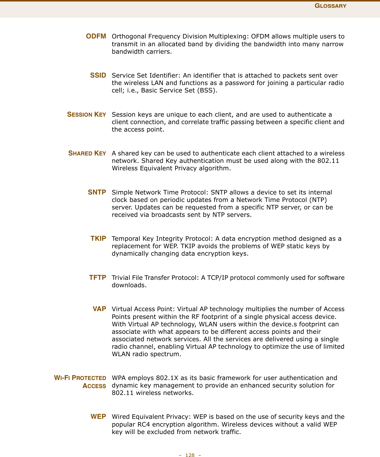 GLOSSARY–  128  – ODFM Orthogonal Frequency Division Multiplexing: OFDM allows multiple users to transmit in an allocated band by dividing the bandwidth into many narrow bandwidth carriers. SSID Service Set Identifier: An identifier that is attached to packets sent over the wireless LAN and functions as a password for joining a particular radio cell; i.e., Basic Service Set (BSS).SESSION KEY Session keys are unique to each client, and are used to authenticate a client connection, and correlate traffic passing between a specific client and the access point.SHARED KEY A shared key can be used to authenticate each client attached to a wireless network. Shared Key authentication must be used along with the 802.11 Wireless Equivalent Privacy algorithm. SNTP Simple Network Time Protocol: SNTP allows a device to set its internal clock based on periodic updates from a Network Time Protocol (NTP) server. Updates can be requested from a specific NTP server, or can be received via broadcasts sent by NTP servers. TKIP Temporal Key Integrity Protocol: A data encryption method designed as a replacement for WEP. TKIP avoids the problems of WEP static keys by dynamically changing data encryption keys. TFTP Trivial File Transfer Protocol: A TCP/IP protocol commonly used for software downloads. VAP Virtual Access Point: Virtual AP technology multiplies the number of Access Points present within the RF footprint of a single physical access device. With Virtual AP technology, WLAN users within the device.s footprint can associate with what appears to be different access points and their associated network services. All the services are delivered using a single radio channel, enabling Virtual AP technology to optimize the use of limited WLAN radio spectrum.WI-FI PROTECTEDACCESSWPA employs 802.1X as its basic framework for user authentication and dynamic key management to provide an enhanced security solution for 802.11 wireless networks. WEP Wired Equivalent Privacy: WEP is based on the use of security keys and the popular RC4 encryption algorithm. Wireless devices without a valid WEP key will be excluded from network traffic.