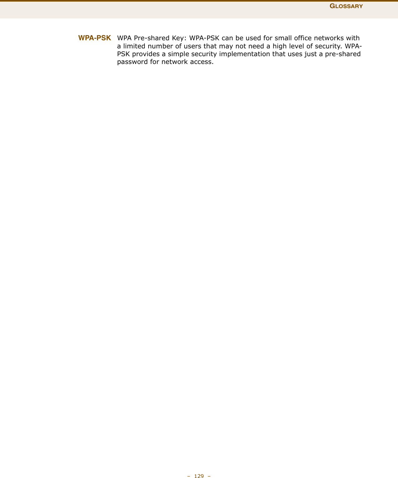 GLOSSARY–  129  –WPA-PSK WPA Pre-shared Key: WPA-PSK can be used for small office networks with a limited number of users that may not need a high level of security. WPA-PSK provides a simple security implementation that uses just a pre-shared password for network access.