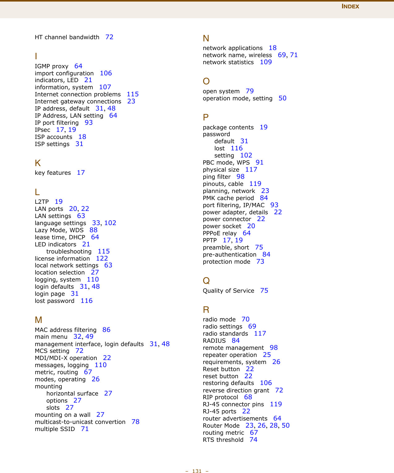 INDEX–  131  –HT channel bandwidth   72IIGMP proxy   64import configuration   106indicators, LED   21information, system   107Internet connection problems   115Internet gateway connections   23IP address, default   31, 48IP Address, LAN setting   64IP port filtering   93IPsec   17, 19ISP accounts   18ISP settings   31Kkey features   17LL2TP   19LAN ports   20, 22LAN settings   63language settings   33, 102Lazy Mode, WDS   88lease time, DHCP   64LED indicators   21troubleshooting   115license information   122local network settings   63location selection   27logging, system   110login defaults   31, 48login page   31lost password   116MMAC address filtering   86main menu   32, 49management interface, login defaults   31, 48MCS setting   72MDI/MDI-X operation   22messages, logging   110metric, routing   67modes, operating   26mountinghorizontal surface   27options   27slots   27mounting on a wall   27multicast-to-unicast convertion   78multiple SSID   71Nnetwork applications   18network name, wireless   69, 71network statistics   109Oopen system   79operation mode, setting   50Ppackage contents   19passworddefault   31lost   116setting   102PBC mode, WPS   91physical size   117ping filter   98pinouts, cable   119planning, network   23PMK cache period   84port filtering, IP/MAC   93power adapter, details   22power connector   22power socket   20PPPoE relay   64PPTP   17, 19preamble, short   75pre-authentication   84protection mode   73QQuality of Service   75Rradio mode   70radio settings   69radio standards   117RADIUS   84remote management   98repeater operation   25requirements, system   26Reset button   22reset button   22restoring defaults   106reverse direction grant   72RIP protocol   68RJ-45 connector pins   119RJ-45 ports   22router advertisements   64Router Mode   23, 26, 28, 50routing metric   67RTS threshold   74