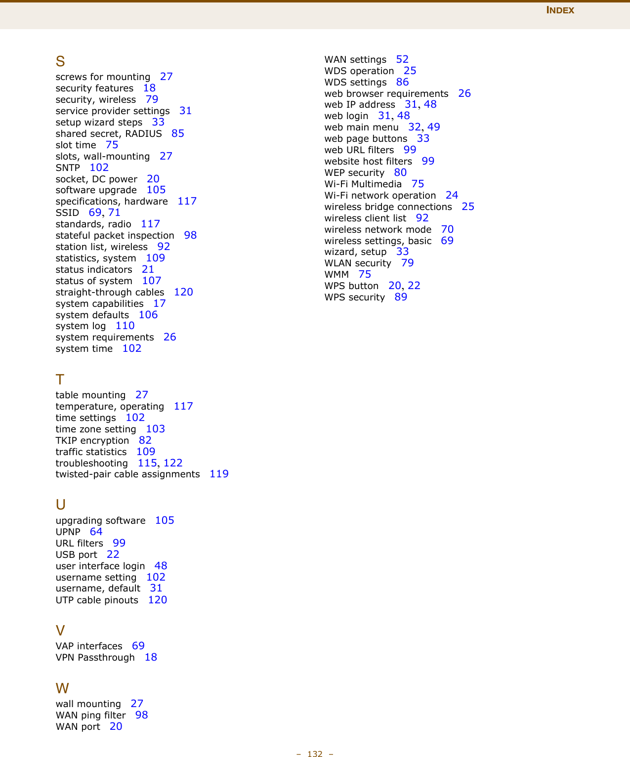 INDEX–  132  –Sscrews for mounting   27security features   18security, wireless   79service provider settings   31setup wizard steps   33shared secret, RADIUS   85slot time   75slots, wall-mounting   27SNTP   102socket, DC power   20software upgrade   105specifications, hardware   117SSID   69, 71standards, radio   117stateful packet inspection   98station list, wireless   92statistics, system   109status indicators   21status of system   107straight-through cables   120system capabilities   17system defaults   106system log   110system requirements   26system time   102Ttable mounting   27temperature, operating   117time settings   102time zone setting   103TKIP encryption   82traffic statistics   109troubleshooting   115, 122twisted-pair cable assignments   119Uupgrading software   105UPNP   64URL filters   99USB port   22user interface login   48username setting   102username, default   31UTP cable pinouts   120VVAP interfaces   69VPN Passthrough   18Wwall mounting   27WAN ping filter   98WAN port   20WAN settings   52WDS operation   25WDS settings   86web browser requirements   26web IP address   31, 48web login   31, 48web main menu   32, 49web page buttons   33web URL filters   99website host filters   99WEP security   80Wi-Fi Multimedia   75Wi-Fi network operation   24wireless bridge connections   25wireless client list   92wireless network mode   70wireless settings, basic   69wizard, setup   33WLAN security   79WMM   75WPS button   20, 22WPS security   89