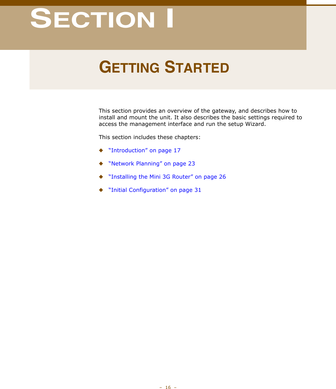 –  16  –SECTION IGETTING STARTEDThis section provides an overview of the gateway, and describes how to install and mount the unit. It also describes the basic settings required to access the management interface and run the setup Wizard.This section includes these chapters:◆“Introduction” on page 17◆“Network Planning” on page 23◆“Installing the Mini 3G Router” on page 26◆“Initial Configuration” on page 31