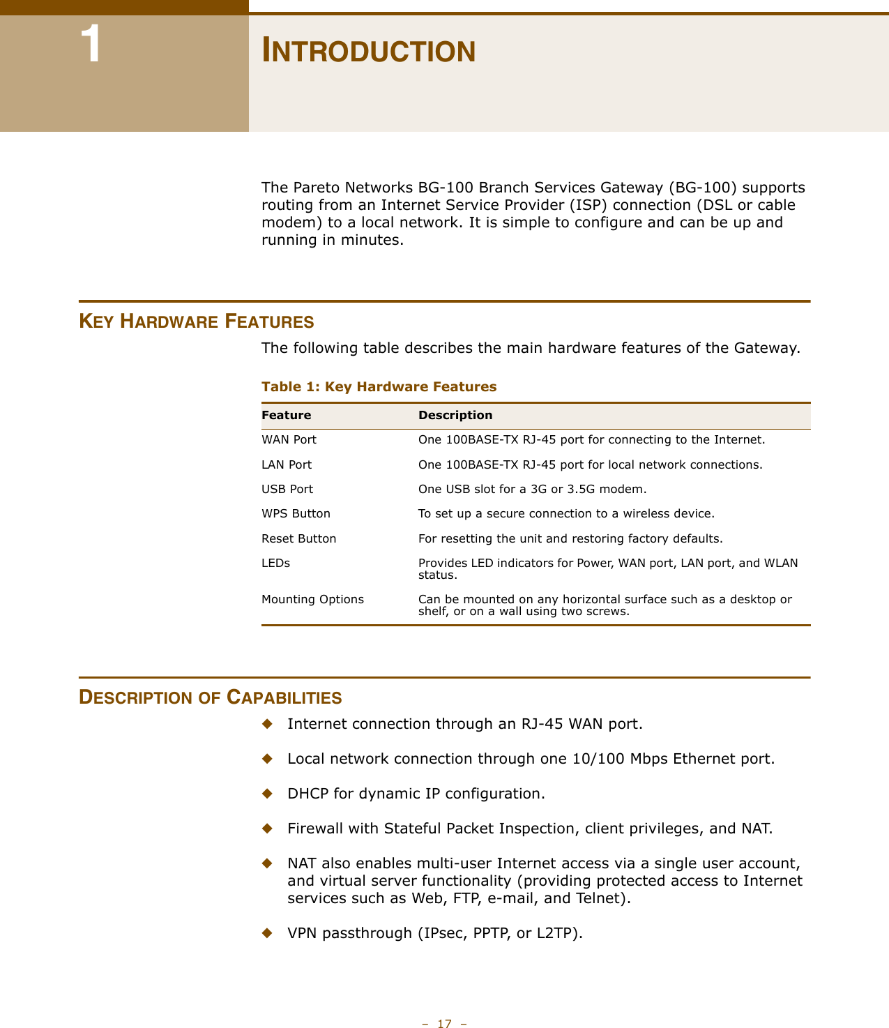 –  17  –1INTRODUCTIONThe Pareto Networks BG-100 Branch Services Gateway (BG-100) supports routing from an Internet Service Provider (ISP) connection (DSL or cable modem) to a local network. It is simple to configure and can be up and running in minutes.KEY HARDWARE FEATURESThe following table describes the main hardware features of the Gateway.DESCRIPTION OF CAPABILITIES◆Internet connection through an RJ-45 WAN port.◆Local network connection through one 10/100 Mbps Ethernet port.◆DHCP for dynamic IP configuration.◆Firewall with Stateful Packet Inspection, client privileges, and NAT.◆NAT also enables multi-user Internet access via a single user account, and virtual server functionality (providing protected access to Internet services such as Web, FTP, e-mail, and Telnet).◆VPN passthrough (IPsec, PPTP, or L2TP).Table 1: Key Hardware Features Feature DescriptionWAN Port One 100BASE-TX RJ-45 port for connecting to the Internet.LAN Port One 100BASE-TX RJ-45 port for local network connections.USB Port One USB slot for a 3G or 3.5G modem.WPS Button To set up a secure connection to a wireless device.Reset Button For resetting the unit and restoring factory defaults.LEDs Provides LED indicators for Power, WAN port, LAN port, and WLAN status.Mounting Options Can be mounted on any horizontal surface such as a desktop or shelf, or on a wall using two screws.