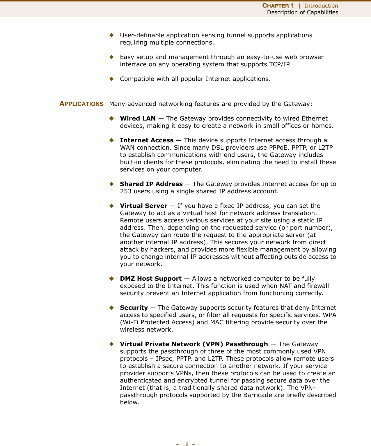 CHAPTER 1  |  IntroductionDescription of Capabilities–  18  –◆User-definable application sensing tunnel supports applications requiring multiple connections.◆Easy setup and management through an easy-to-use web browser interface on any operating system that supports TCP/IP.◆Compatible with all popular Internet applications.APPLICATIONS Many advanced networking features are provided by the Gateway:◆Wired LAN — The Gateway provides connectivity to wired Ethernet devices, making it easy to create a network in small offices or homes.◆Internet Access — This device supports Internet access through a WAN connection. Since many DSL providers use PPPoE, PPTP, or L2TP to establish communications with end users, the Gateway includes built-in clients for these protocols, eliminating the need to install these services on your computer.◆Shared IP Address — The Gateway provides Internet access for up to 253 users using a single shared IP address account.◆Virtual Server — If you have a fixed IP address, you can set the Gateway to act as a virtual host for network address translation. Remote users access various services at your site using a static IP address. Then, depending on the requested service (or port number), the Gateway can route the request to the appropriate server (at another internal IP address). This secures your network from direct attack by hackers, and provides more flexible management by allowing you to change internal IP addresses without affecting outside access to your network.◆DMZ Host Support — Allows a networked computer to be fully exposed to the Internet. This function is used when NAT and firewall security prevent an Internet application from functioning correctly.◆Security — The Gateway supports security features that deny Internet access to specified users, or filter all requests for specific services. WPA (Wi-Fi Protected Access) and MAC filtering provide security over the wireless network.◆Virtual Private Network (VPN) Passthrough — The Gateway supports the passthrough of three of the most commonly used VPN protocols – IPsec, PPTP, and L2TP. These protocols allow remote users to establish a secure connection to another network. If your service provider supports VPNs, then these protocols can be used to create an authenticated and encrypted tunnel for passing secure data over the Internet (that is, a traditionally shared data network). The VPN-passthrough protocols supported by the Barricade are briefly described below.