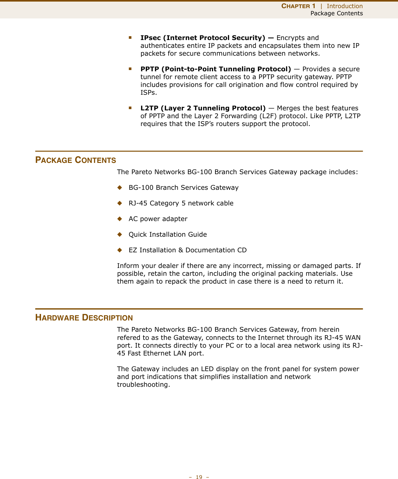 CHAPTER 1  |  IntroductionPackage Contents–  19  –■IPsec (Internet Protocol Security) — Encrypts and authenticates entire IP packets and encapsulates them into new IP packets for secure communications between networks.■PPTP (Point-to-Point Tunneling Protocol) — Provides a secure tunnel for remote client access to a PPTP security gateway. PPTP includes provisions for call origination and flow control required by ISPs. ■L2TP (Layer 2 Tunneling Protocol) — Merges the best features of PPTP and the Layer 2 Forwarding (L2F) protocol. Like PPTP, L2TP requires that the ISP’s routers support the protocol.PACKAGE CONTENTSThe Pareto Networks BG-100 Branch Services Gateway package includes:◆BG-100 Branch Services Gateway◆RJ-45 Category 5 network cable◆AC power adapter◆Quick Installation Guide◆EZ Installation &amp; Documentation CDInform your dealer if there are any incorrect, missing or damaged parts. If possible, retain the carton, including the original packing materials. Use them again to repack the product in case there is a need to return it.HARDWARE DESCRIPTIONThe Pareto Networks BG-100 Branch Services Gateway, from herein refered to as the Gateway, connects to the Internet through its RJ-45 WAN port. It connects directly to your PC or to a local area network using its RJ-45 Fast Ethernet LAN port.The Gateway includes an LED display on the front panel for system power and port indications that simplifies installation and network troubleshooting.