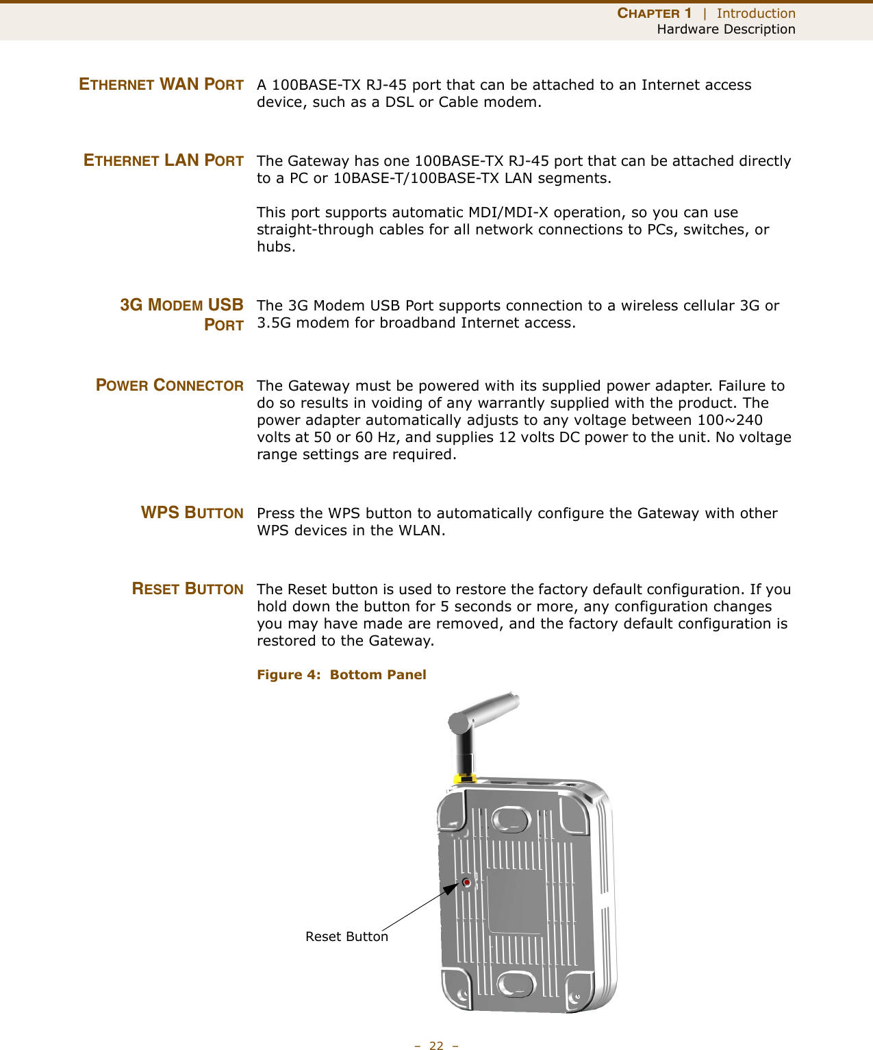 CHAPTER 1  |  IntroductionHardware Description–  22  –ETHERNET WAN PORT A 100BASE-TX RJ-45 port that can be attached to an Internet access device, such as a DSL or Cable modem.ETHERNET LAN PORT The Gateway has one 100BASE-TX RJ-45 port that can be attached directly to a PC or 10BASE-T/100BASE-TX LAN segments. This port supports automatic MDI/MDI-X operation, so you can use straight-through cables for all network connections to PCs, switches, or hubs. 3G MODEM USBPORTThe 3G Modem USB Port supports connection to a wireless cellular 3G or 3.5G modem for broadband Internet access.POWER CONNECTOR The Gateway must be powered with its supplied power adapter. Failure to do so results in voiding of any warrantly supplied with the product. The power adapter automatically adjusts to any voltage between 100~240 volts at 50 or 60 Hz, and supplies 12 volts DC power to the unit. No voltage range settings are required. WPS BUTTON Press the WPS button to automatically configure the Gateway with other WPS devices in the WLAN.RESET BUTTON The Reset button is used to restore the factory default configuration. If you hold down the button for 5 seconds or more, any configuration changes you may have made are removed, and the factory default configuration is restored to the Gateway.Figure 4:  Bottom PanelReset Button