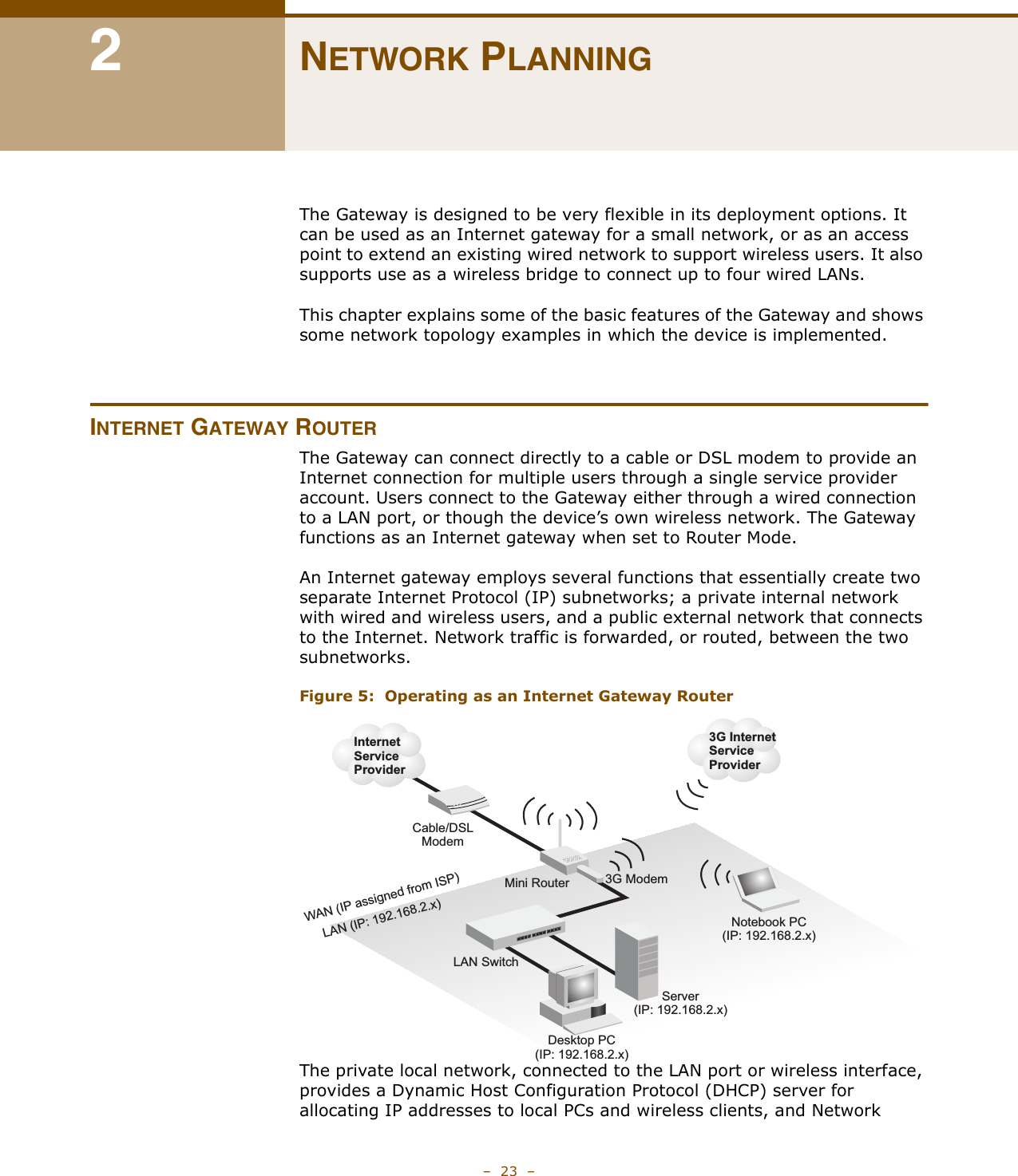 –  23  –2NETWORK PLANNINGThe Gateway is designed to be very flexible in its deployment options. It can be used as an Internet gateway for a small network, or as an access point to extend an existing wired network to support wireless users. It also supports use as a wireless bridge to connect up to four wired LANs.This chapter explains some of the basic features of the Gateway and shows some network topology examples in which the device is implemented. INTERNET GATEWAY ROUTERThe Gateway can connect directly to a cable or DSL modem to provide an Internet connection for multiple users through a single service provider account. Users connect to the Gateway either through a wired connection to a LAN port, or though the device’s own wireless network. The Gateway functions as an Internet gateway when set to Router Mode.An Internet gateway employs several functions that essentially create two separate Internet Protocol (IP) subnetworks; a private internal network with wired and wireless users, and a public external network that connects to the Internet. Network traffic is forwarded, or routed, between the two subnetworks.Figure 5:  Operating as an Internet Gateway RouterThe private local network, connected to the LAN port or wireless interface, provides a Dynamic Host Configuration Protocol (DHCP) server for allocating IP addresses to local PCs and wireless clients, and Network Mini RouterServer(IP: 192.168.2.x)Desktop PC(IP: 192.168.2.x)Cable/DSLModemInternetServiceProviderNotebook PC(IP: 192.168.2.x)WAN (IP assigned from ISP)LAN (IP: 192.168.2.x)LAN Switch3G InternetServiceProvider3G Modem