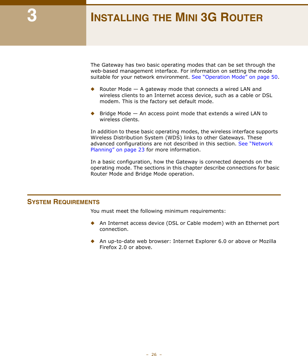 –  26  –3INSTALLING THE MINI 3G ROUTERThe Gateway has two basic operating modes that can be set through the web-based management interface. For information on setting the mode suitable for your network environment. See “Operation Mode” on page 50.◆Router Mode — A gateway mode that connects a wired LAN and wireless clients to an Internet access device, such as a cable or DSL modem. This is the factory set default mode.◆Bridge Mode — An access point mode that extends a wired LAN to wireless clients.In addition to these basic operating modes, the wireless interface supports  Wireless Distribution System (WDS) links to other Gateways. These advanced configurations are not described in this section. See “Network Planning” on page 23 for more information.In a basic configuration, how the Gateway is connected depends on the operating mode. The sections in this chapter describe connections for basic Router Mode and Bridge Mode operation.SYSTEM REQUIREMENTSYou must meet the following minimum requirements:◆An Internet access device (DSL or Cable modem) with an Ethernet port connection.◆An up-to-date web browser: Internet Explorer 6.0 or above or Mozilla Firefox 2.0 or above.