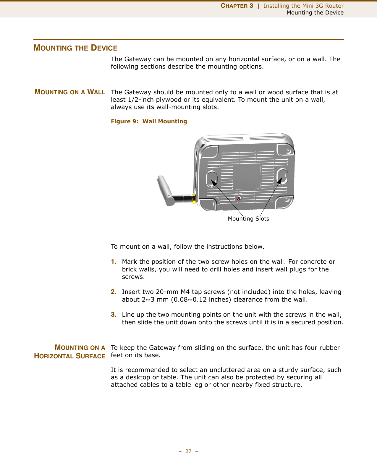 CHAPTER 3  |  Installing the Mini 3G RouterMounting the Device–  27  –MOUNTING THE DEVICEThe Gateway can be mounted on any horizontal surface, or on a wall. The following sections describe the mounting options.MOUNTING ON A WALL The Gateway should be mounted only to a wall or wood surface that is at least 1/2-inch plywood or its equivalent. To mount the unit on a wall, always use its wall-mounting slots. Figure 9:  Wall MountingTo mount on a wall, follow the instructions below.1. Mark the position of the two screw holes on the wall. For concrete or brick walls, you will need to drill holes and insert wall plugs for the screws.2. Insert two 20-mm M4 tap screws (not included) into the holes, leaving about 2~3 mm (0.08~0.12 inches) clearance from the wall.3. Line up the two mounting points on the unit with the screws in the wall, then slide the unit down onto the screws until it is in a secured position.MOUNTING ON AHORIZONTAL SURFACETo keep the Gateway from sliding on the surface, the unit has four rubber feet on its base.It is recommended to select an uncluttered area on a sturdy surface, such as a desktop or table. The unit can also be protected by securing all attached cables to a table leg or other nearby fixed structure.Mounting Slots