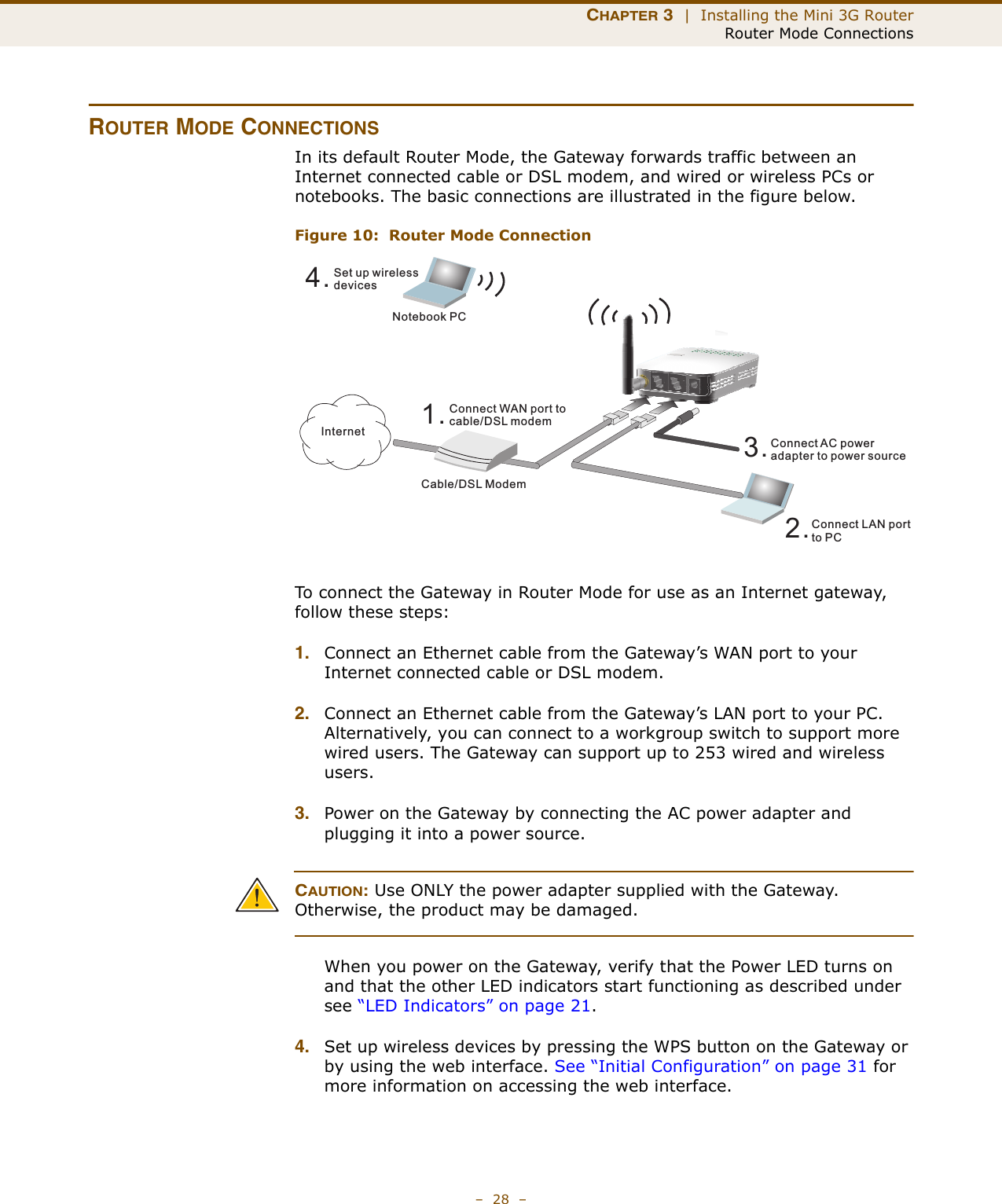 CHAPTER 3  |  Installing the Mini 3G RouterRouter Mode Connections–  28  –ROUTER MODE CONNECTIONSIn its default Router Mode, the Gateway forwards traffic between an Internet connected cable or DSL modem, and wired or wireless PCs or notebooks. The basic connections are illustrated in the figure below.Figure 10:  Router Mode ConnectionTo connect the Gateway in Router Mode for use as an Internet gateway, follow these steps:1. Connect an Ethernet cable from the Gateway’s WAN port to your Internet connected cable or DSL modem.2. Connect an Ethernet cable from the Gateway’s LAN port to your PC. Alternatively, you can connect to a workgroup switch to support more wired users. The Gateway can support up to 253 wired and wireless users.3. Power on the Gateway by connecting the AC power adapter and plugging it into a power source.CAUTION: Use ONLY the power adapter supplied with the Gateway. Otherwise, the product may be damaged.When you power on the Gateway, verify that the Power LED turns on and that the other LED indicators start functioning as described under see “LED Indicators” on page 21.4. Set up wireless devices by pressing the WPS button on the Gateway or by using the web interface. See “Initial Configuration” on page 31 for more information on accessing the web interface.4.Set up wirelessdevicesNotebook PC3.Connect AC poweradapter to power source2.Connect LAN portto PCCable/DSL Modem1.Connect WAN port tocable/DSL modemInternet