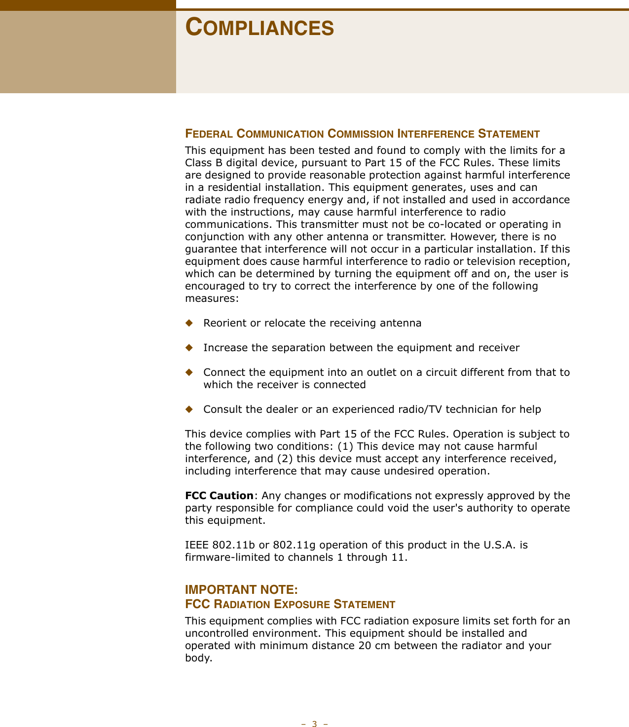 –  3  –COMPLIANCESFEDERAL COMMUNICATION COMMISSION INTERFERENCE STATEMENTThis equipment has been tested and found to comply with the limits for a Class B digital device, pursuant to Part 15 of the FCC Rules. These limits are designed to provide reasonable protection against harmful interference in a residential installation. This equipment generates, uses and can radiate radio frequency energy and, if not installed and used in accordance with the instructions, may cause harmful interference to radio communications. This transmitter must not be co-located or operating in conjunction with any other antenna or transmitter. However, there is no guarantee that interference will not occur in a particular installation. If this equipment does cause harmful interference to radio or television reception, which can be determined by turning the equipment off and on, the user is encouraged to try to correct the interference by one of the following measures:◆Reorient or relocate the receiving antenna◆Increase the separation between the equipment and receiver◆Connect the equipment into an outlet on a circuit different from that to which the receiver is connected◆Consult the dealer or an experienced radio/TV technician for helpThis device complies with Part 15 of the FCC Rules. Operation is subject to the following two conditions: (1) This device may not cause harmful interference, and (2) this device must accept any interference received, including interference that may cause undesired operation.FCC Caution: Any changes or modifications not expressly approved by the party responsible for compliance could void the user&apos;s authority to operate this equipment. IEEE 802.11b or 802.11g operation of this product in the U.S.A. is firmware-limited to channels 1 through 11.IMPORTANT NOTE:FCC RADIATION EXPOSURE STATEMENTThis equipment complies with FCC radiation exposure limits set forth for an uncontrolled environment. This equipment should be installed and operated with minimum distance 20 cm between the radiator and your body.