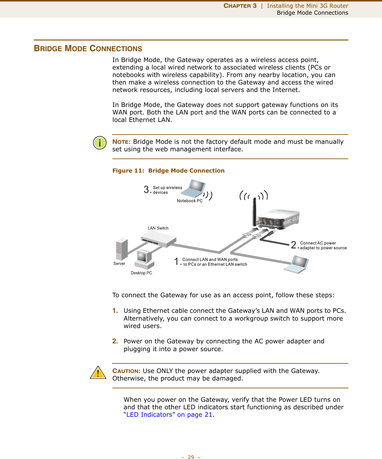 CHAPTER 3  |  Installing the Mini 3G RouterBridge Mode Connections–  29  –BRIDGE MODE CONNECTIONSIn Bridge Mode, the Gateway operates as a wireless access point, extending a local wired network to associated wireless clients (PCs or notebooks with wireless capability). From any nearby location, you can then make a wireless connection to the Gateway and access the wired network resources, including local servers and the Internet.In Bridge Mode, the Gateway does not support gateway functions on its WAN port. Both the LAN port and the WAN ports can be connected to a local Ethernet LAN. NOTE: Bridge Mode is not the factory default mode and must be manually set using the web management interface.Figure 11:  Bridge Mode ConnectionTo connect the Gateway for use as an access point, follow these steps:1. Using Ethernet cable connect the Gateway’s LAN and WAN ports to PCs. Alternatively, you can connect to a workgroup switch to support more wired users.2. Power on the Gateway by connecting the AC power adapter and plugging it into a power source.CAUTION: Use ONLY the power adapter supplied with the Gateway. Otherwise, the product may be damaged.When you power on the Gateway, verify that the Power LED turns on and that the other LED indicators start functioning as described under “LED Indicators” on page 21.3.Set up wirelessdevicesNotebook PC2.Connect AC poweradapter to power source1.Connect LAN and WAN portsto PCs or an Ethernet LAN switch