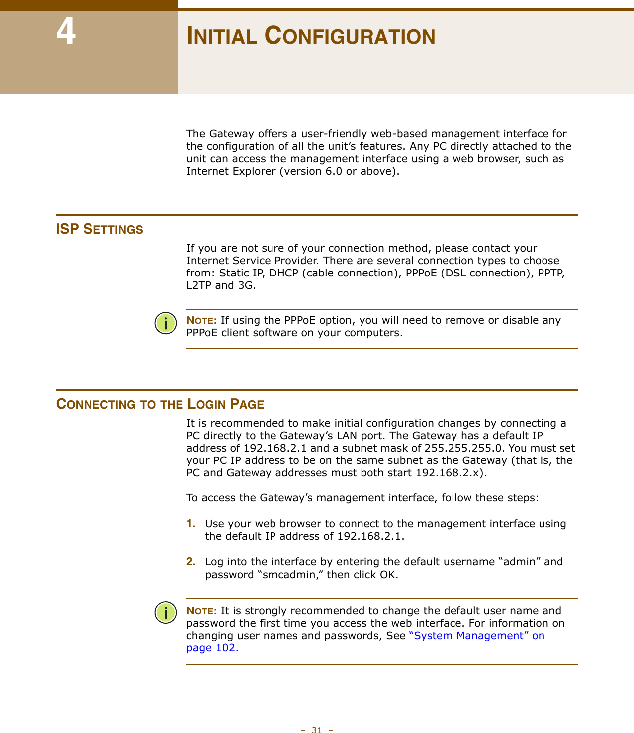 –  31  –4INITIAL CONFIGURATIONThe Gateway offers a user-friendly web-based management interface for the configuration of all the unit’s features. Any PC directly attached to the unit can access the management interface using a web browser, such as Internet Explorer (version 6.0 or above).ISP SETTINGSIf you are not sure of your connection method, please contact your Internet Service Provider. There are several connection types to choose from: Static IP, DHCP (cable connection), PPPoE (DSL connection), PPTP,  L2TP and 3G. NOTE: If using the PPPoE option, you will need to remove or disable any PPPoE client software on your computers.CONNECTING TO THE LOGIN PAGEIt is recommended to make initial configuration changes by connecting a PC directly to the Gateway’s LAN port. The Gateway has a default IP address of 192.168.2.1 and a subnet mask of 255.255.255.0. You must set your PC IP address to be on the same subnet as the Gateway (that is, the PC and Gateway addresses must both start 192.168.2.x).To access the Gateway’s management interface, follow these steps:1. Use your web browser to connect to the management interface using the default IP address of 192.168.2.1.2. Log into the interface by entering the default username “admin” and password “smcadmin,” then click OK.NOTE: It is strongly recommended to change the default user name and password the first time you access the web interface. For information on changing user names and passwords, See “System Management” on page 102.