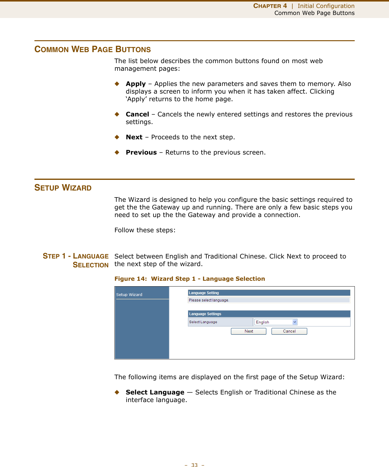 CHAPTER 4  |  Initial ConfigurationCommon Web Page Buttons–  33  –COMMON WEB PAGE BUTTONSThe list below describes the common buttons found on most web management pages:◆Apply – Applies the new parameters and saves them to memory. Also displays a screen to inform you when it has taken affect. Clicking ‘Apply’ returns to the home page.◆Cancel – Cancels the newly entered settings and restores the previous settings.◆Next – Proceeds to the next step.◆Previous – Returns to the previous screen.SETUP WIZARDThe Wizard is designed to help you configure the basic settings required to get the the Gateway up and running. There are only a few basic steps you need to set up the the Gateway and provide a connection. Follow these steps:STEP 1 - LANGUAGESELECTIONSelect between English and Traditional Chinese. Click Next to proceed to the next step of the wizard.Figure 14:  Wizard Step 1 - Language SelectionThe following items are displayed on the first page of the Setup Wizard:◆Select Language — Selects English or Traditional Chinese as the interface language.