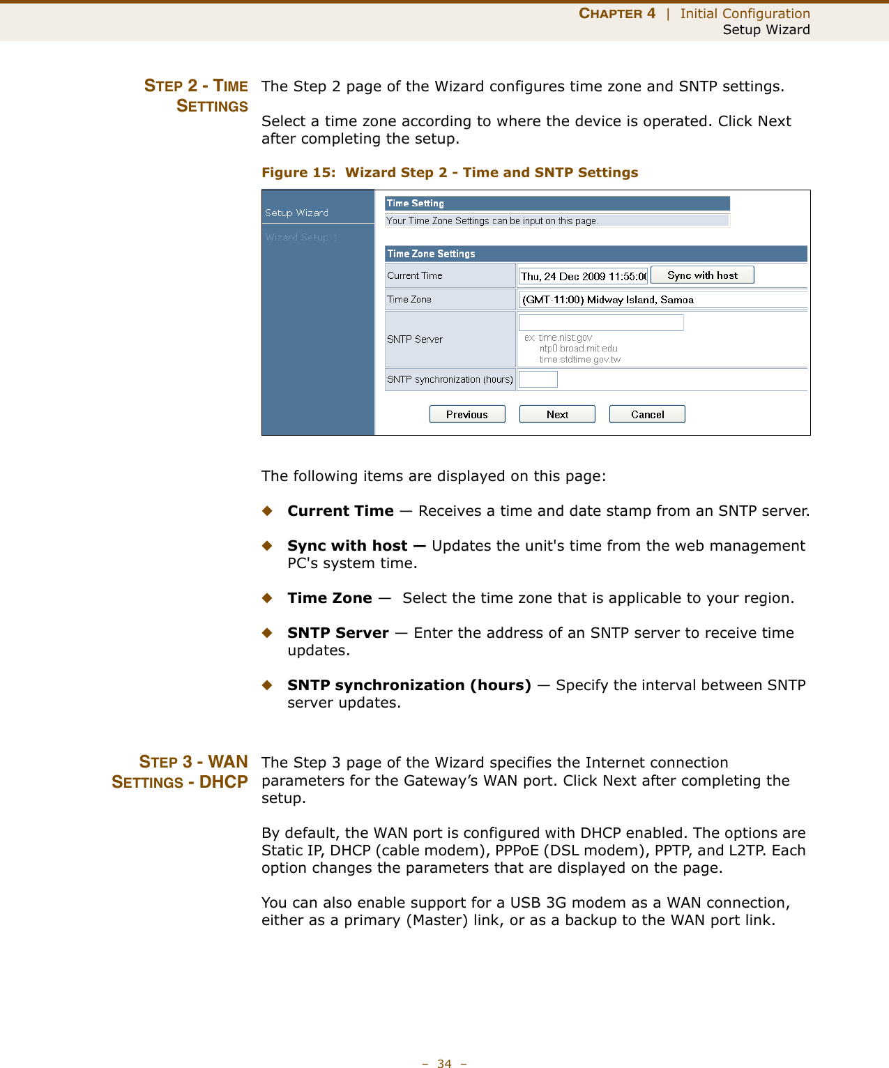 CHAPTER 4  |  Initial ConfigurationSetup Wizard–  34  –STEP 2 - TIMESETTINGSThe Step 2 page of the Wizard configures time zone and SNTP settings.Select a time zone according to where the device is operated. Click Next after completing the setup.Figure 15:  Wizard Step 2 - Time and SNTP SettingsThe following items are displayed on this page:◆Current Time — Receives a time and date stamp from an SNTP server.◆Sync with host — Updates the unit&apos;s time from the web management PC&apos;s system time.◆Time Zone —  Select the time zone that is applicable to your region.◆SNTP Server — Enter the address of an SNTP server to receive time updates.◆SNTP synchronization (hours) — Specify the interval between SNTP server updates.STEP 3 - WANSETTINGS - DHCPThe Step 3 page of the Wizard specifies the Internet connection parameters for the Gateway’s WAN port. Click Next after completing the setup.By default, the WAN port is configured with DHCP enabled. The options are Static IP, DHCP (cable modem), PPPoE (DSL modem), PPTP, and L2TP. Each option changes the parameters that are displayed on the page.You can also enable support for a USB 3G modem as a WAN connection, either as a primary (Master) link, or as a backup to the WAN port link. 