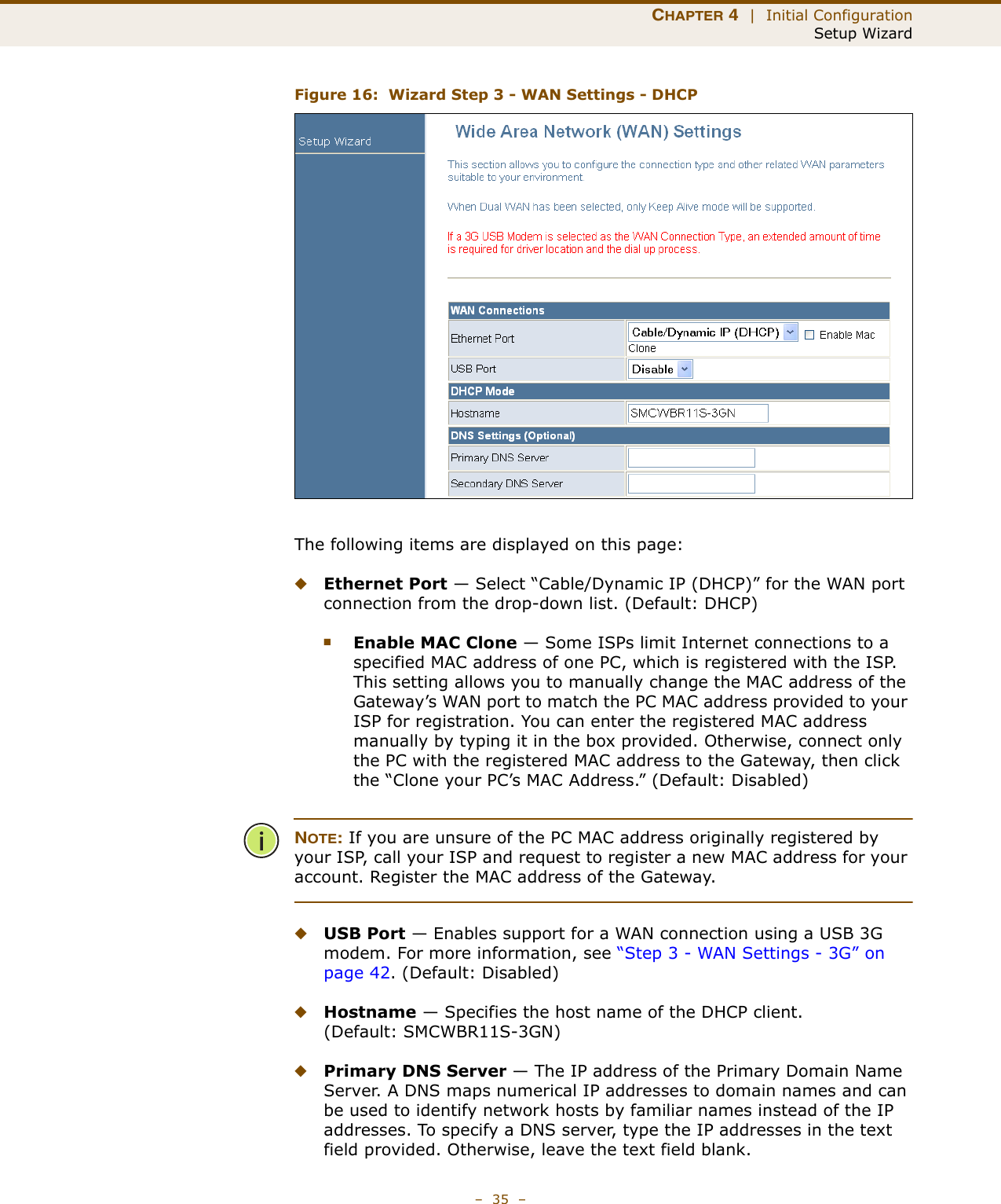 CHAPTER 4  |  Initial ConfigurationSetup Wizard–  35  –Figure 16:  Wizard Step 3 - WAN Settings - DHCPThe following items are displayed on this page:◆Ethernet Port — Select “Cable/Dynamic IP (DHCP)” for the WAN port connection from the drop-down list. (Default: DHCP)■Enable MAC Clone — Some ISPs limit Internet connections to a specified MAC address of one PC, which is registered with the ISP. This setting allows you to manually change the MAC address of the Gateway’s WAN port to match the PC MAC address provided to your ISP for registration. You can enter the registered MAC address manually by typing it in the box provided. Otherwise, connect only the PC with the registered MAC address to the Gateway, then click the “Clone your PC’s MAC Address.” (Default: Disabled)NOTE: If you are unsure of the PC MAC address originally registered by your ISP, call your ISP and request to register a new MAC address for your account. Register the MAC address of the Gateway.◆USB Port — Enables support for a WAN connection using a USB 3G modem. For more information, see “Step 3 - WAN Settings - 3G” on page 42. (Default: Disabled)◆Hostname — Specifies the host name of the DHCP client. (Default: SMCWBR11S-3GN)◆Primary DNS Server — The IP address of the Primary Domain Name Server. A DNS maps numerical IP addresses to domain names and can be used to identify network hosts by familiar names instead of the IP addresses. To specify a DNS server, type the IP addresses in the text field provided. Otherwise, leave the text field blank.