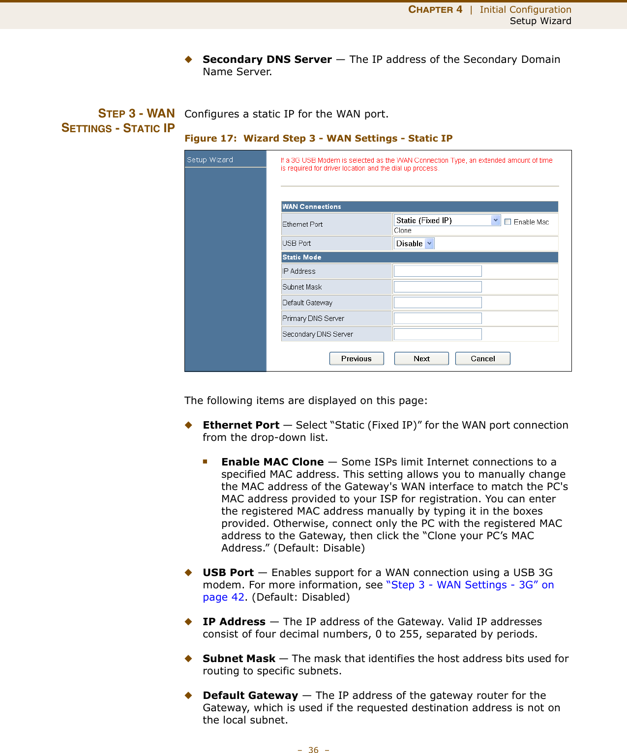 CHAPTER 4  |  Initial ConfigurationSetup Wizard–  36  –◆Secondary DNS Server — The IP address of the Secondary Domain Name Server.STEP 3 - WANSETTINGS - STATIC IPConfigures a static IP for the WAN port.Figure 17:  Wizard Step 3 - WAN Settings - Static IPThe following items are displayed on this page:◆Ethernet Port — Select “Static (Fixed IP)” for the WAN port connection from the drop-down list.■Enable MAC Clone — Some ISPs limit Internet connections to a specified MAC address. This setting allows you to manually change the MAC address of the Gateway&apos;s WAN interface to match the PC&apos;s MAC address provided to your ISP for registration. You can enter the registered MAC address manually by typing it in the boxes provided. Otherwise, connect only the PC with the registered MAC address to the Gateway, then click the “Clone your PC’s MAC Address.” (Default: Disable) ◆USB Port — Enables support for a WAN connection using a USB 3G modem. For more information, see “Step 3 - WAN Settings - 3G” on page 42. (Default: Disabled)◆IP Address — The IP address of the Gateway. Valid IP addresses consist of four decimal numbers, 0 to 255, separated by periods.◆Subnet Mask — The mask that identifies the host address bits used for routing to specific subnets.◆Default Gateway — The IP address of the gateway router for the Gateway, which is used if the requested destination address is not on the local subnet.