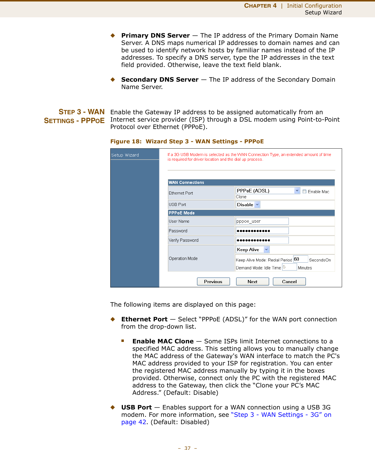 CHAPTER 4  |  Initial ConfigurationSetup Wizard–  37  –◆Primary DNS Server — The IP address of the Primary Domain Name Server. A DNS maps numerical IP addresses to domain names and can be used to identify network hosts by familiar names instead of the IP addresses. To specify a DNS server, type the IP addresses in the text field provided. Otherwise, leave the text field blank.◆Secondary DNS Server — The IP address of the Secondary Domain Name Server.STEP 3 - WANSETTINGS - PPPOEEnable the Gateway IP address to be assigned automatically from an Internet service provider (ISP) through a DSL modem using Point-to-Point Protocol over Ethernet (PPPoE).Figure 18:  Wizard Step 3 - WAN Settings - PPPoEThe following items are displayed on this page:◆Ethernet Port — Select “PPPoE (ADSL)” for the WAN port connection from the drop-down list.■Enable MAC Clone — Some ISPs limit Internet connections to a specified MAC address. This setting allows you to manually change the MAC address of the Gateway&apos;s WAN interface to match the PC&apos;s MAC address provided to your ISP for registration. You can enter the registered MAC address manually by typing it in the boxes provided. Otherwise, connect only the PC with the registered MAC address to the Gateway, then click the “Clone your PC’s MAC Address.” (Default: Disable) ◆USB Port — Enables support for a WAN connection using a USB 3G modem. For more information, see “Step 3 - WAN Settings - 3G” on page 42. (Default: Disabled)