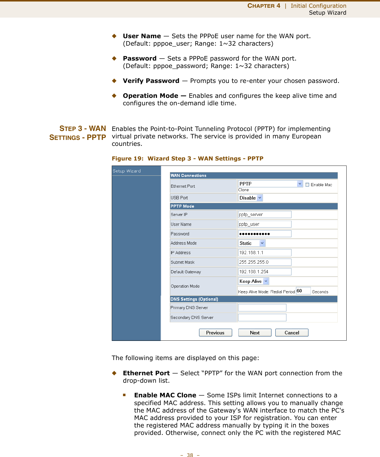 CHAPTER 4  |  Initial ConfigurationSetup Wizard–  38  –◆User Name — Sets the PPPoE user name for the WAN port. (Default: pppoe_user; Range: 1~32 characters)◆Password — Sets a PPPoE password for the WAN port. (Default: pppoe_password; Range: 1~32 characters)◆Verify Password — Prompts you to re-enter your chosen password.◆Operation Mode — Enables and configures the keep alive time and configures the on-demand idle time.STEP 3 - WANSETTINGS - PPTPEnables the Point-to-Point Tunneling Protocol (PPTP) for implementing virtual private networks. The service is provided in many European countries.Figure 19:  Wizard Step 3 - WAN Settings - PPTPThe following items are displayed on this page:◆Ethernet Port — Select “PPTP” for the WAN port connection from the drop-down list.■Enable MAC Clone — Some ISPs limit Internet connections to a specified MAC address. This setting allows you to manually change the MAC address of the Gateway&apos;s WAN interface to match the PC&apos;s MAC address provided to your ISP for registration. You can enter the registered MAC address manually by typing it in the boxes provided. Otherwise, connect only the PC with the registered MAC 