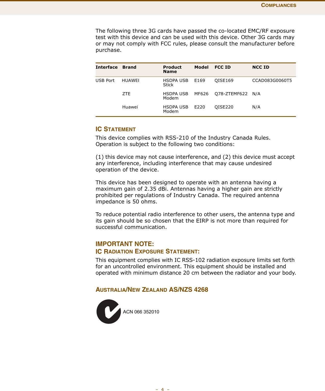COMPLIANCES–  4  –The following three 3G cards have passed the co-located EMC/RF exposure test with this device and can be used with this device. Other 3G cards may or may not comply with FCC rules, please consult the manufacturer before purchase.IC STATEMENTThis device complies with RSS-210 of the Industry Canada Rules. Operation is subject to the following two conditions:(1) this device may not cause interference, and (2) this device must accept any interference, including interference that may cause undesired operation of the device.This device has been designed to operate with an antenna having a maximum gain of 2.35 dBi. Antennas having a higher gain are strictly prohibited per regulations of Industry Canada. The required antenna impedance is 50 ohms.To reduce potential radio interference to other users, the antenna type and its gain should be so chosen that the EIRP is not more than required for successful communication.IMPORTANT NOTE:IC RADIATION EXPOSURE STATEMENT:This equipment complies with IC RSS-102 radiation exposure limits set forth for an uncontrolled environment. This equipment should be installed and operated with minimum distance 20 cm between the radiator and your body.AUSTRALIA/NEW ZEALAND AS/NZS 4268Interface Brand Product NameModel FCC ID NCC IDUSB Port     HUAWEI THSDPA USB StickE169 QISE169 CCAD083G0060T5ZTE HSDPA USB ModemMF626 Q78-ZTEMF622 N/AHuawei HSDPA USB ModemE220 QISE220 N/AACN 066 352010