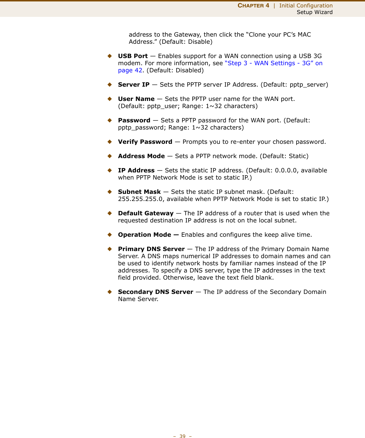 CHAPTER 4  |  Initial ConfigurationSetup Wizard–  39  –address to the Gateway, then click the “Clone your PC’s MAC Address.” (Default: Disable) ◆USB Port — Enables support for a WAN connection using a USB 3G modem. For more information, see “Step 3 - WAN Settings - 3G” on page 42. (Default: Disabled)◆Server IP — Sets the PPTP server IP Address. (Default: pptp_server)◆User Name — Sets the PPTP user name for the WAN port. (Default: pptp_user; Range: 1~32 characters)◆Password — Sets a PPTP password for the WAN port. (Default: pptp_password; Range: 1~32 characters)◆Verify Password — Prompts you to re-enter your chosen password.◆Address Mode — Sets a PPTP network mode. (Default: Static)◆IP Address — Sets the static IP address. (Default: 0.0.0.0, available when PPTP Network Mode is set to static IP.)◆Subnet Mask — Sets the static IP subnet mask. (Default: 255.255.255.0, available when PPTP Network Mode is set to static IP.)◆Default Gateway — The IP address of a router that is used when the requested destination IP address is not on the local subnet.◆Operation Mode — Enables and configures the keep alive time.◆Primary DNS Server — The IP address of the Primary Domain Name Server. A DNS maps numerical IP addresses to domain names and can be used to identify network hosts by familiar names instead of the IP addresses. To specify a DNS server, type the IP addresses in the text field provided. Otherwise, leave the text field blank.◆Secondary DNS Server — The IP address of the Secondary Domain Name Server.