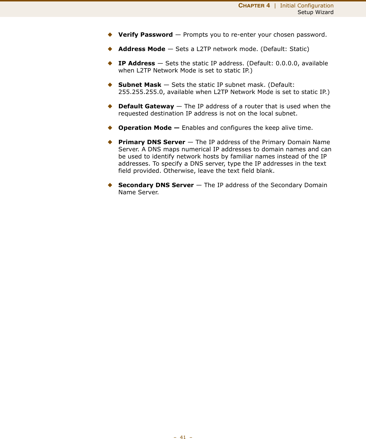 CHAPTER 4  |  Initial ConfigurationSetup Wizard–  41  –◆Verify Password — Prompts you to re-enter your chosen password.◆Address Mode — Sets a L2TP network mode. (Default: Static)◆IP Address — Sets the static IP address. (Default: 0.0.0.0, available when L2TP Network Mode is set to static IP.)◆Subnet Mask — Sets the static IP subnet mask. (Default: 255.255.255.0, available when L2TP Network Mode is set to static IP.)◆Default Gateway — The IP address of a router that is used when the requested destination IP address is not on the local subnet.◆Operation Mode — Enables and configures the keep alive time.◆Primary DNS Server — The IP address of the Primary Domain Name Server. A DNS maps numerical IP addresses to domain names and can be used to identify network hosts by familiar names instead of the IP addresses. To specify a DNS server, type the IP addresses in the text field provided. Otherwise, leave the text field blank.◆Secondary DNS Server — The IP address of the Secondary Domain Name Server.