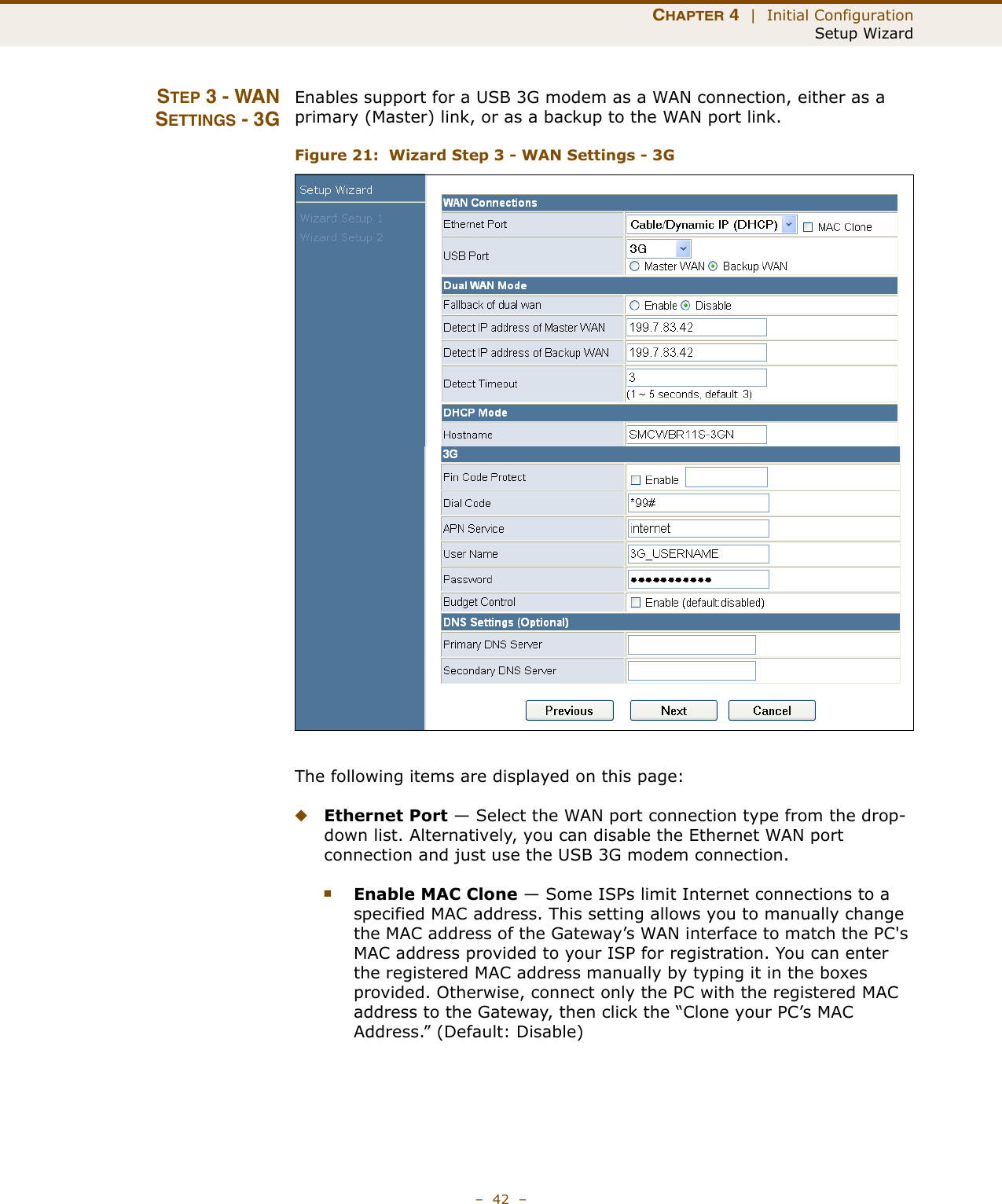 CHAPTER 4  |  Initial ConfigurationSetup Wizard–  42  –STEP 3 - WANSETTINGS - 3GEnables support for a USB 3G modem as a WAN connection, either as a primary (Master) link, or as a backup to the WAN port link.Figure 21:  Wizard Step 3 - WAN Settings - 3GThe following items are displayed on this page:◆Ethernet Port — Select the WAN port connection type from the drop-down list. Alternatively, you can disable the Ethernet WAN port connection and just use the USB 3G modem connection.■Enable MAC Clone — Some ISPs limit Internet connections to a specified MAC address. This setting allows you to manually change the MAC address of the Gateway’s WAN interface to match the PC&apos;s MAC address provided to your ISP for registration. You can enter the registered MAC address manually by typing it in the boxes provided. Otherwise, connect only the PC with the registered MAC address to the Gateway, then click the “Clone your PC’s MAC Address.” (Default: Disable) 