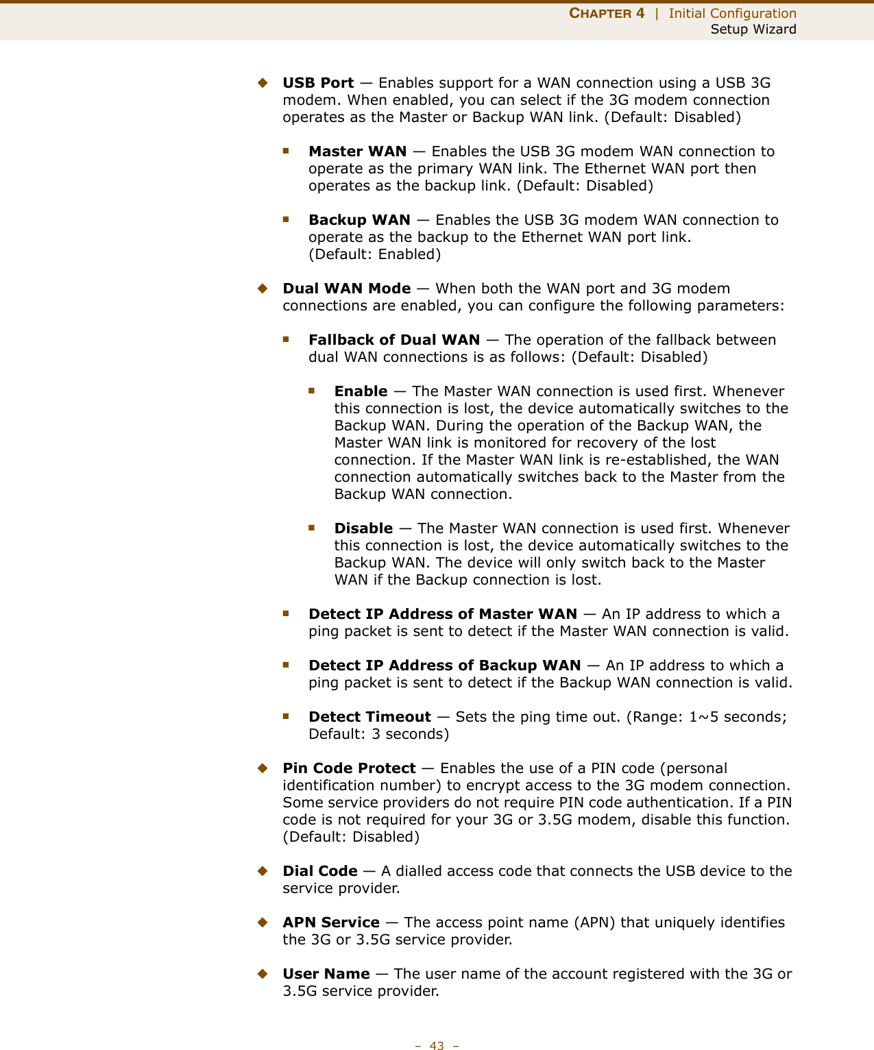 CHAPTER 4  |  Initial ConfigurationSetup Wizard–  43  –◆USB Port — Enables support for a WAN connection using a USB 3G modem. When enabled, you can select if the 3G modem connection operates as the Master or Backup WAN link. (Default: Disabled)■Master WAN — Enables the USB 3G modem WAN connection to operate as the primary WAN link. The Ethernet WAN port then operates as the backup link. (Default: Disabled)■Backup WAN — Enables the USB 3G modem WAN connection to operate as the backup to the Ethernet WAN port link. (Default: Enabled)◆Dual WAN Mode — When both the WAN port and 3G modem connections are enabled, you can configure the following parameters:■Fallback of Dual WAN — The operation of the fallback between dual WAN connections is as follows: (Default: Disabled)■Enable — The Master WAN connection is used first. Whenever this connection is lost, the device automatically switches to the Backup WAN. During the operation of the Backup WAN, the Master WAN link is monitored for recovery of the lost connection. If the Master WAN link is re-established, the WAN connection automatically switches back to the Master from the Backup WAN connection.■Disable — The Master WAN connection is used first. Whenever this connection is lost, the device automatically switches to the Backup WAN. The device will only switch back to the Master WAN if the Backup connection is lost.■Detect IP Address of Master WAN — An IP address to which a ping packet is sent to detect if the Master WAN connection is valid.■Detect IP Address of Backup WAN — An IP address to which a ping packet is sent to detect if the Backup WAN connection is valid.■Detect Timeout — Sets the ping time out. (Range: 1~5 seconds; Default: 3 seconds)◆Pin Code Protect — Enables the use of a PIN code (personal identification number) to encrypt access to the 3G modem connection. Some service providers do not require PIN code authentication. If a PIN code is not required for your 3G or 3.5G modem, disable this function. (Default: Disabled) ◆Dial Code — A dialled access code that connects the USB device to the service provider.◆APN Service — The access point name (APN) that uniquely identifies the 3G or 3.5G service provider.◆User Name — The user name of the account registered with the 3G or 3.5G service provider.