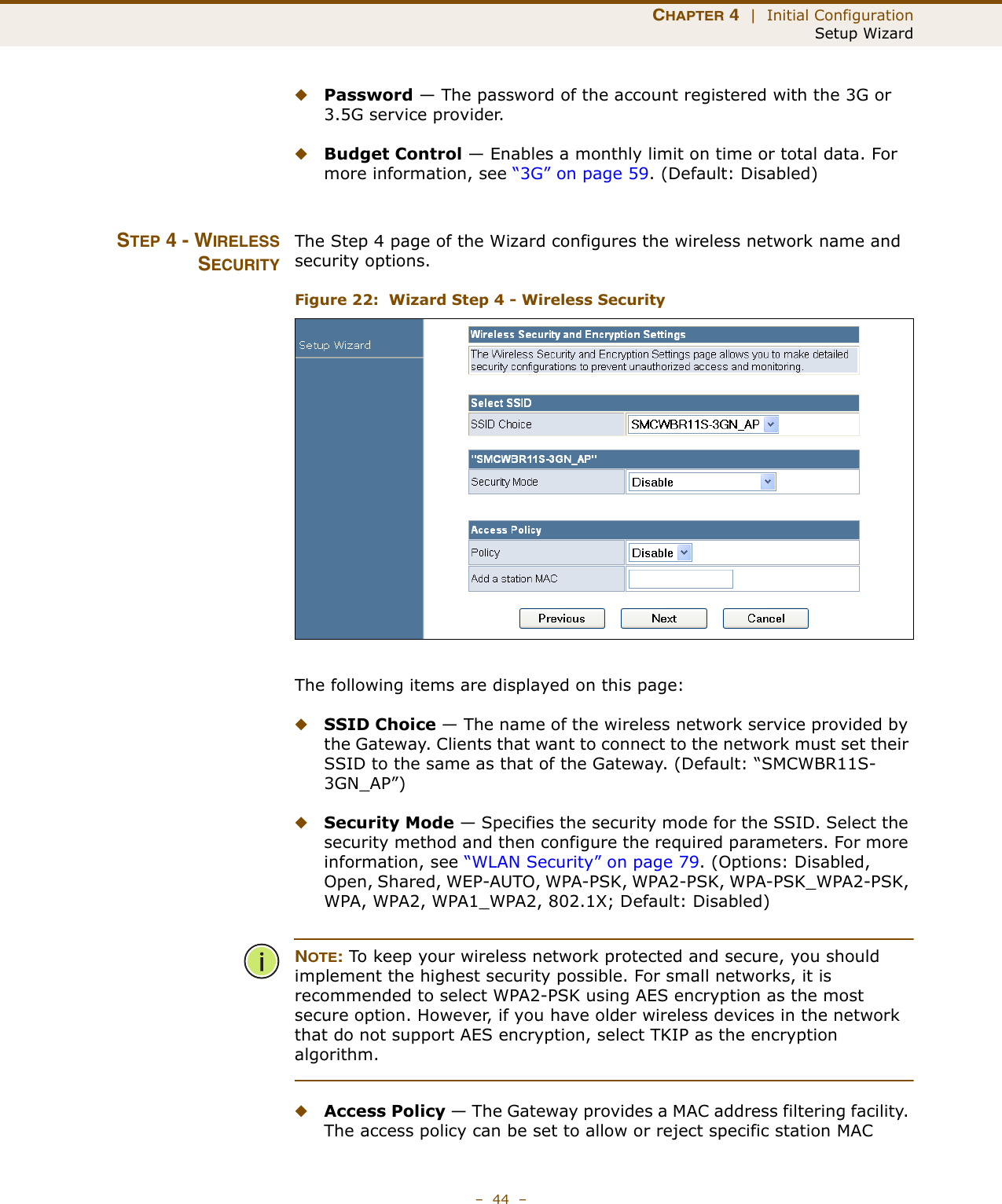 CHAPTER 4  |  Initial ConfigurationSetup Wizard–  44  –◆Password — The password of the account registered with the 3G or 3.5G service provider.◆Budget Control — Enables a monthly limit on time or total data. For more information, see “3G” on page 59. (Default: Disabled)STEP 4 - WIRELESSSECURITYThe Step 4 page of the Wizard configures the wireless network name and security options.Figure 22:  Wizard Step 4 - Wireless SecurityThe following items are displayed on this page:◆SSID Choice — The name of the wireless network service provided by the Gateway. Clients that want to connect to the network must set their SSID to the same as that of the Gateway. (Default: “SMCWBR11S-3GN_AP”)◆Security Mode — Specifies the security mode for the SSID. Select the security method and then configure the required parameters. For more information, see “WLAN Security” on page 79. (Options: Disabled, Open, Shared, WEP-AUTO, WPA-PSK, WPA2-PSK, WPA-PSK_WPA2-PSK, WPA, WPA2, WPA1_WPA2, 802.1X; Default: Disabled)NOTE: To keep your wireless network protected and secure, you should implement the highest security possible. For small networks, it is recommended to select WPA2-PSK using AES encryption as the most secure option. However, if you have older wireless devices in the network that do not support AES encryption, select TKIP as the encryption algorithm.◆Access Policy — The Gateway provides a MAC address filtering facility. The access policy can be set to allow or reject specific station MAC 