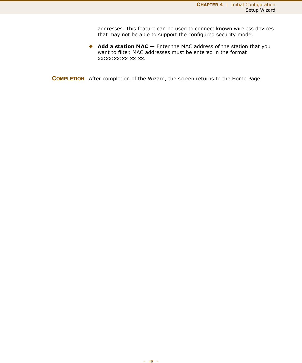 CHAPTER 4  |  Initial ConfigurationSetup Wizard–  45  –addresses. This feature can be used to connect known wireless devices that may not be able to support the configured security mode. ◆Add a station MAC — Enter the MAC address of the station that you want to filter. MAC addresses must be entered in the format xx:xx:xx:xx:xx:xx.COMPLETION After completion of the Wizard, the screen returns to the Home Page.