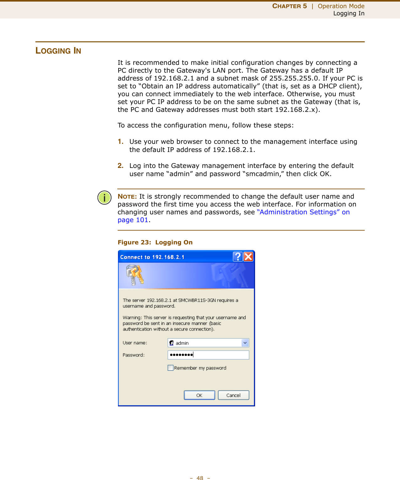 CHAPTER 5  |  Operation ModeLogging In–  48  –LOGGING INIt is recommended to make initial configuration changes by connecting a PC directly to the Gateway&apos;s LAN port. The Gateway has a default IP address of 192.168.2.1 and a subnet mask of 255.255.255.0. If your PC is set to “Obtain an IP address automatically” (that is, set as a DHCP client), you can connect immediately to the web interface. Otherwise, you must set your PC IP address to be on the same subnet as the Gateway (that is, the PC and Gateway addresses must both start 192.168.2.x).To access the configuration menu, follow these steps:1. Use your web browser to connect to the management interface using the default IP address of 192.168.2.1.2. Log into the Gateway management interface by entering the default user name “admin” and password “smcadmin,” then click OK.NOTE: It is strongly recommended to change the default user name and password the first time you access the web interface. For information on changing user names and passwords, see “Administration Settings” on page 101.Figure 23:  Logging On