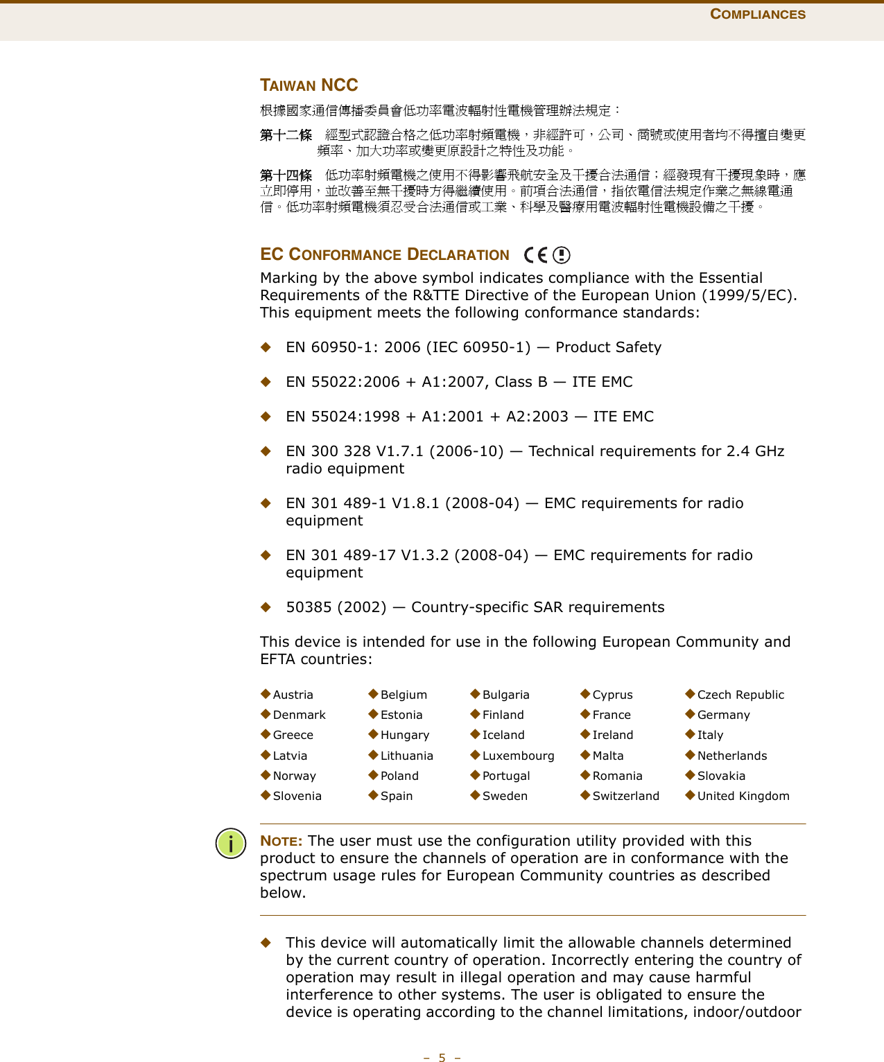 COMPLIANCES–  5  –TAIWAN NCC根據國家通信傳播委員會低功率電波輻射性電機管理辦法規定： 第十二條　經型式認證合格之低功率射頻電機，非經許可，公司、商號或使用者均不得擅自變更頻率、加大功率或變更原設計之特性及功能。第十四條　低功率射頻電機之使用不得影響飛航安全及干擾合法通信；經發現有干擾現象時，應立即停用，並改善至無干擾時方得繼續使用。前項合法通信，指依電信法規定作業之無線電通信。低功率射頻電機須忍受合法通信或工業、科學及醫療用電波輻射性電機設備之干擾。EC CONFORMANCE DECLARATION Marking by the above symbol indicates compliance with the Essential Requirements of the R&amp;TTE Directive of the European Union (1999/5/EC). This equipment meets the following conformance standards:◆EN 60950-1: 2006 (IEC 60950-1) — Product Safety◆EN 55022:2006 + A1:2007, Class B — ITE EMC◆EN 55024:1998 + A1:2001 + A2:2003 — ITE EMC◆EN 300 328 V1.7.1 (2006-10) — Technical requirements for 2.4 GHz radio equipment◆EN 301 489-1 V1.8.1 (2008-04) — EMC requirements for radio equipment◆EN 301 489-17 V1.3.2 (2008-04) — EMC requirements for radio equipment◆50385 (2002) — Country-specific SAR requirementsThis device is intended for use in the following European Community and EFTA countries:  NOTE: The user must use the configuration utility provided with this product to ensure the channels of operation are in conformance with the spectrum usage rules for European Community countries as described below.◆This device will automatically limit the allowable channels determined by the current country of operation. Incorrectly entering the country of operation may result in illegal operation and may cause harmful interference to other systems. The user is obligated to ensure the device is operating according to the channel limitations, indoor/outdoor ◆Austria ◆Belgium ◆Bulgaria ◆Cyprus ◆Czech Republic◆Denmark ◆Estonia ◆Finland ◆France ◆Germany◆Greece ◆Hungary ◆Iceland ◆Ireland ◆Italy◆Latvia ◆Lithuania ◆Luxembourg ◆Malta ◆Netherlands◆Norway ◆Poland ◆Portugal ◆Romania ◆Slovakia◆Slovenia ◆Spain ◆Sweden ◆Switzerland ◆United Kingdom