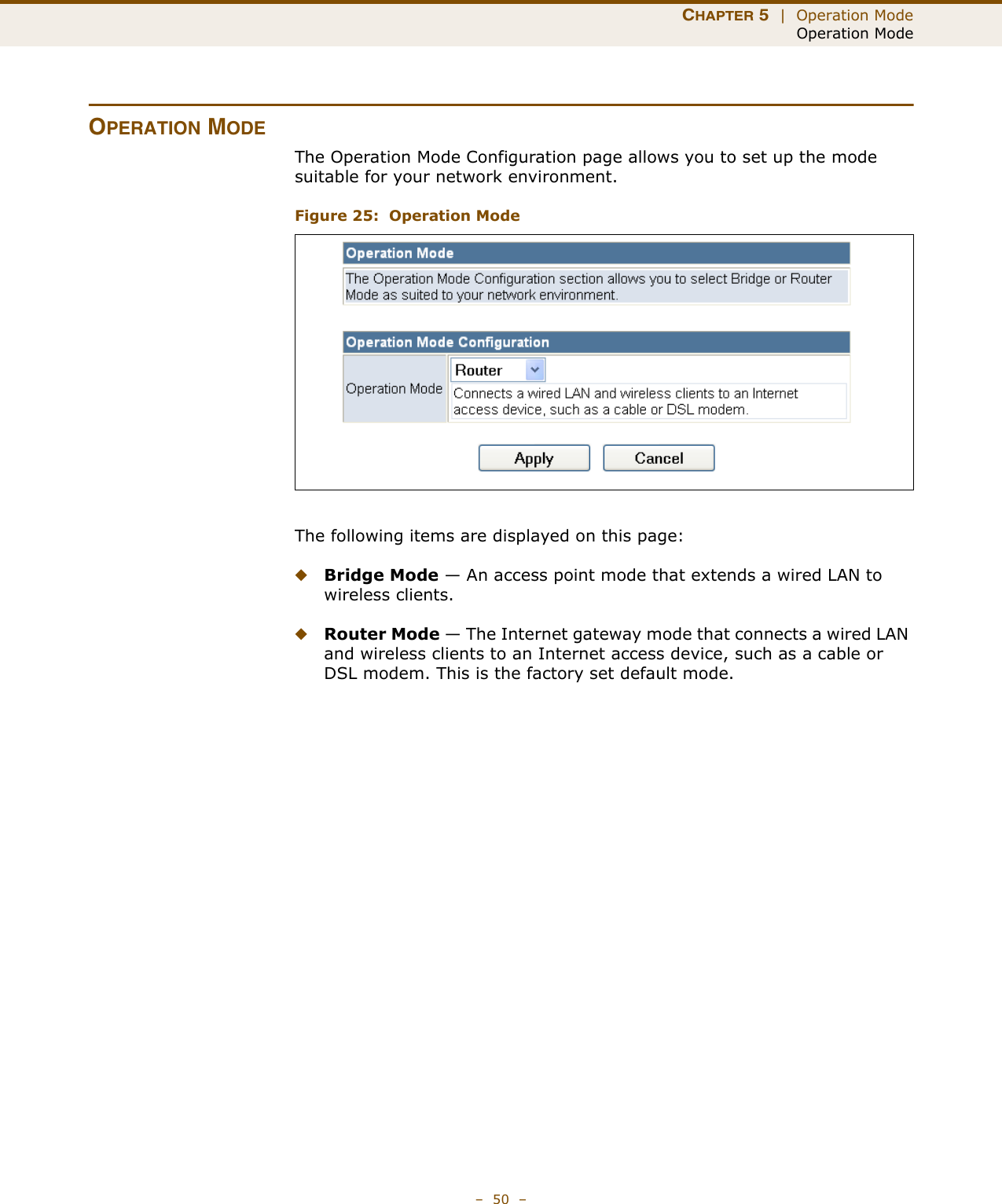 CHAPTER 5  |  Operation ModeOperation Mode–  50  –OPERATION MODEThe Operation Mode Configuration page allows you to set up the mode suitable for your network environment.Figure 25:  Operation ModeThe following items are displayed on this page:◆Bridge Mode — An access point mode that extends a wired LAN to wireless clients.◆Router Mode — The Internet gateway mode that connects a wired LAN and wireless clients to an Internet access device, such as a cable or DSL modem. This is the factory set default mode.