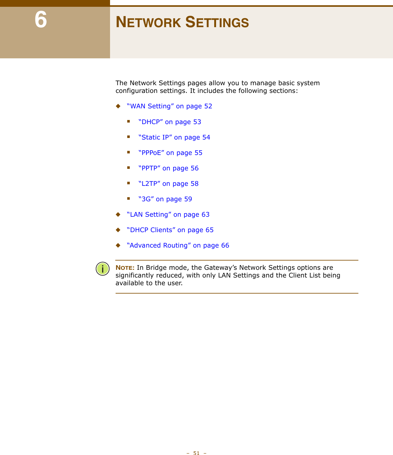 –  51  –6NETWORK SETTINGSThe Network Settings pages allow you to manage basic system configuration settings. It includes the following sections:◆“WAN Setting” on page 52■“DHCP” on page 53■“Static IP” on page 54■“PPPoE” on page 55■“PPTP” on page 56■“L2TP” on page 58■“3G” on page 59◆“LAN Setting” on page 63◆“DHCP Clients” on page 65◆“Advanced Routing” on page 66NOTE: In Bridge mode, the Gateway’s Network Settings options are significantly reduced, with only LAN Settings and the Client List being available to the user.