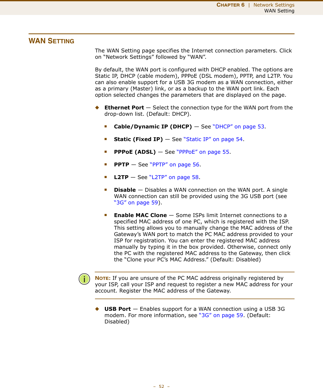 CHAPTER 6  |  Network SettingsWAN Setting–  52  –WAN SETTINGThe WAN Setting page specifies the Internet connection parameters. Click on “Network Settings” followed by “WAN”.By default, the WAN port is configured with DHCP enabled. The options are Static IP, DHCP (cable modem), PPPoE (DSL modem), PPTP, and L2TP. You can also enable support for a USB 3G modem as a WAN connection, either as a primary (Master) link, or as a backup to the WAN port link. Each option selected changes the parameters that are displayed on the page.◆Ethernet Port — Select the connection type for the WAN port from the drop-down list. (Default: DHCP). ■Cable/Dynamic IP (DHCP) — See “DHCP” on page 53.■Static (Fixed IP) — See “Static IP” on page 54.■PPPoE (ADSL) — See “PPPoE” on page 55.■PPTP — See “PPTP” on page 56.■L2TP — See “L2TP” on page 58.■Disable — Disables a WAN connection on the WAN port. A single WAN connection can still be provided using the 3G USB port (see “3G” on page 59).■Enable MAC Clone — Some ISPs limit Internet connections to a specified MAC address of one PC, which is registered with the ISP. This setting allows you to manually change the MAC address of the Gateway’s WAN port to match the PC MAC address provided to your ISP for registration. You can enter the registered MAC address manually by typing it in the box provided. Otherwise, connect only the PC with the registered MAC address to the Gateway, then click the “Clone your PC’s MAC Address.” (Default: Disabled)NOTE: If you are unsure of the PC MAC address originally registered by your ISP, call your ISP and request to register a new MAC address for your account. Register the MAC address of the Gateway.◆USB Port — Enables support for a WAN connection using a USB 3G modem. For more information, see “3G” on page 59. (Default: Disabled)