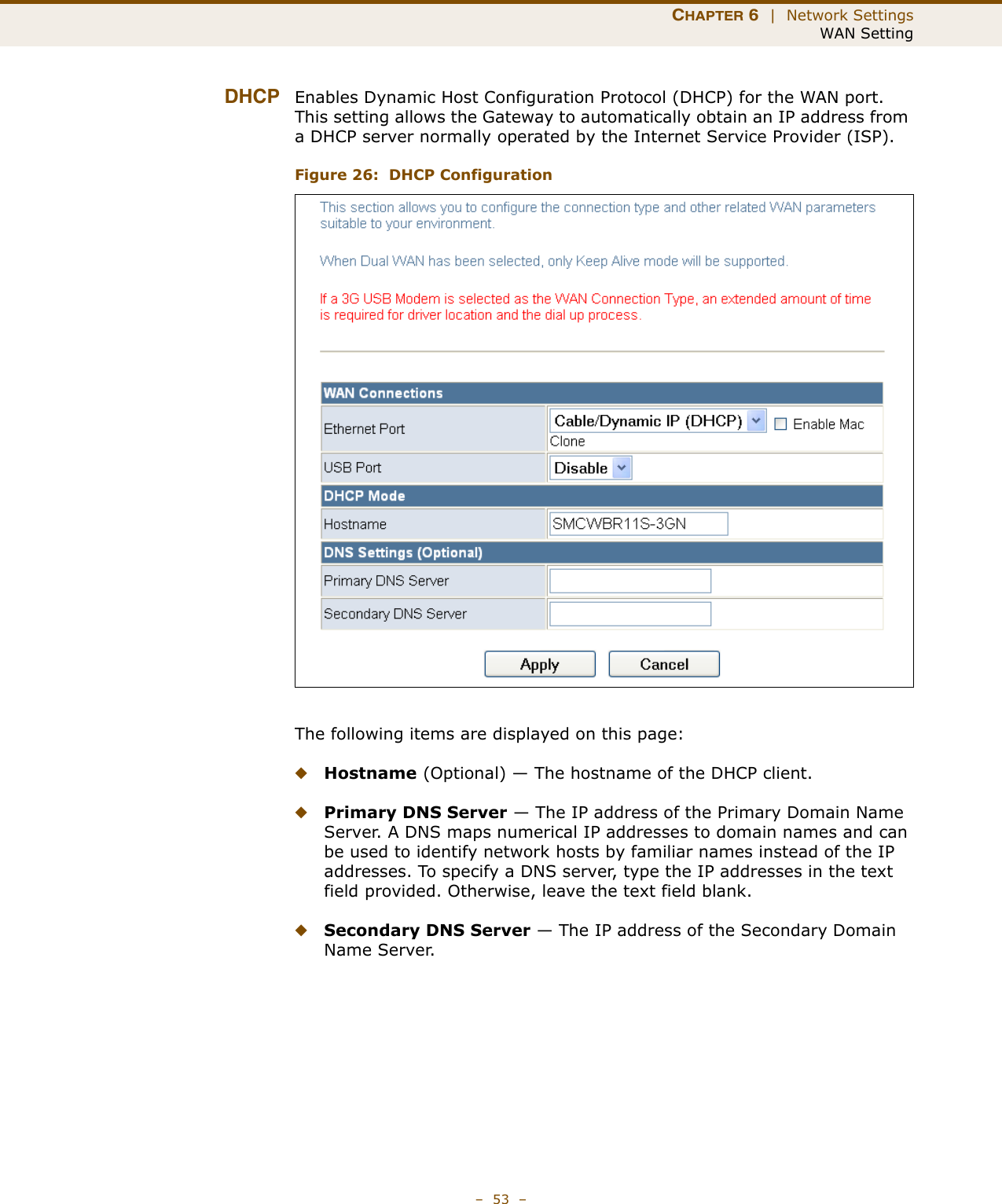 CHAPTER 6  |  Network SettingsWAN Setting–  53  –DHCP Enables Dynamic Host Configuration Protocol (DHCP) for the WAN port. This setting allows the Gateway to automatically obtain an IP address from a DHCP server normally operated by the Internet Service Provider (ISP).Figure 26:  DHCP ConfigurationThe following items are displayed on this page:◆Hostname (Optional) — The hostname of the DHCP client.◆Primary DNS Server — The IP address of the Primary Domain Name Server. A DNS maps numerical IP addresses to domain names and can be used to identify network hosts by familiar names instead of the IP addresses. To specify a DNS server, type the IP addresses in the text field provided. Otherwise, leave the text field blank.◆Secondary DNS Server — The IP address of the Secondary Domain Name Server.