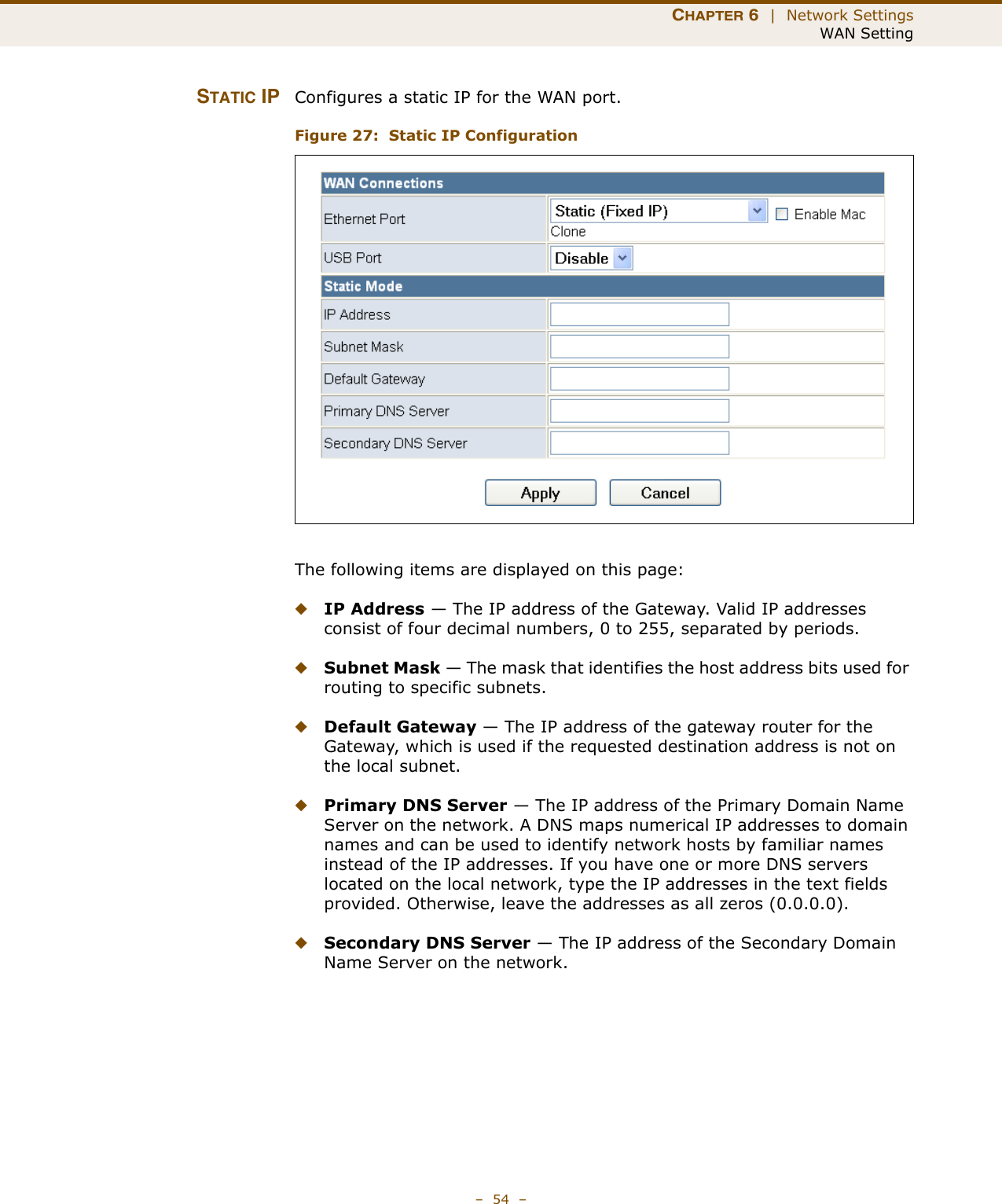 CHAPTER 6  |  Network SettingsWAN Setting–  54  –STATIC IP Configures a static IP for the WAN port.Figure 27:  Static IP ConfigurationThe following items are displayed on this page:◆IP Address — The IP address of the Gateway. Valid IP addresses consist of four decimal numbers, 0 to 255, separated by periods.◆Subnet Mask — The mask that identifies the host address bits used for routing to specific subnets.◆Default Gateway — The IP address of the gateway router for the Gateway, which is used if the requested destination address is not on the local subnet.◆Primary DNS Server — The IP address of the Primary Domain Name Server on the network. A DNS maps numerical IP addresses to domain names and can be used to identify network hosts by familiar names instead of the IP addresses. If you have one or more DNS servers located on the local network, type the IP addresses in the text fields provided. Otherwise, leave the addresses as all zeros (0.0.0.0).◆Secondary DNS Server — The IP address of the Secondary Domain Name Server on the network.