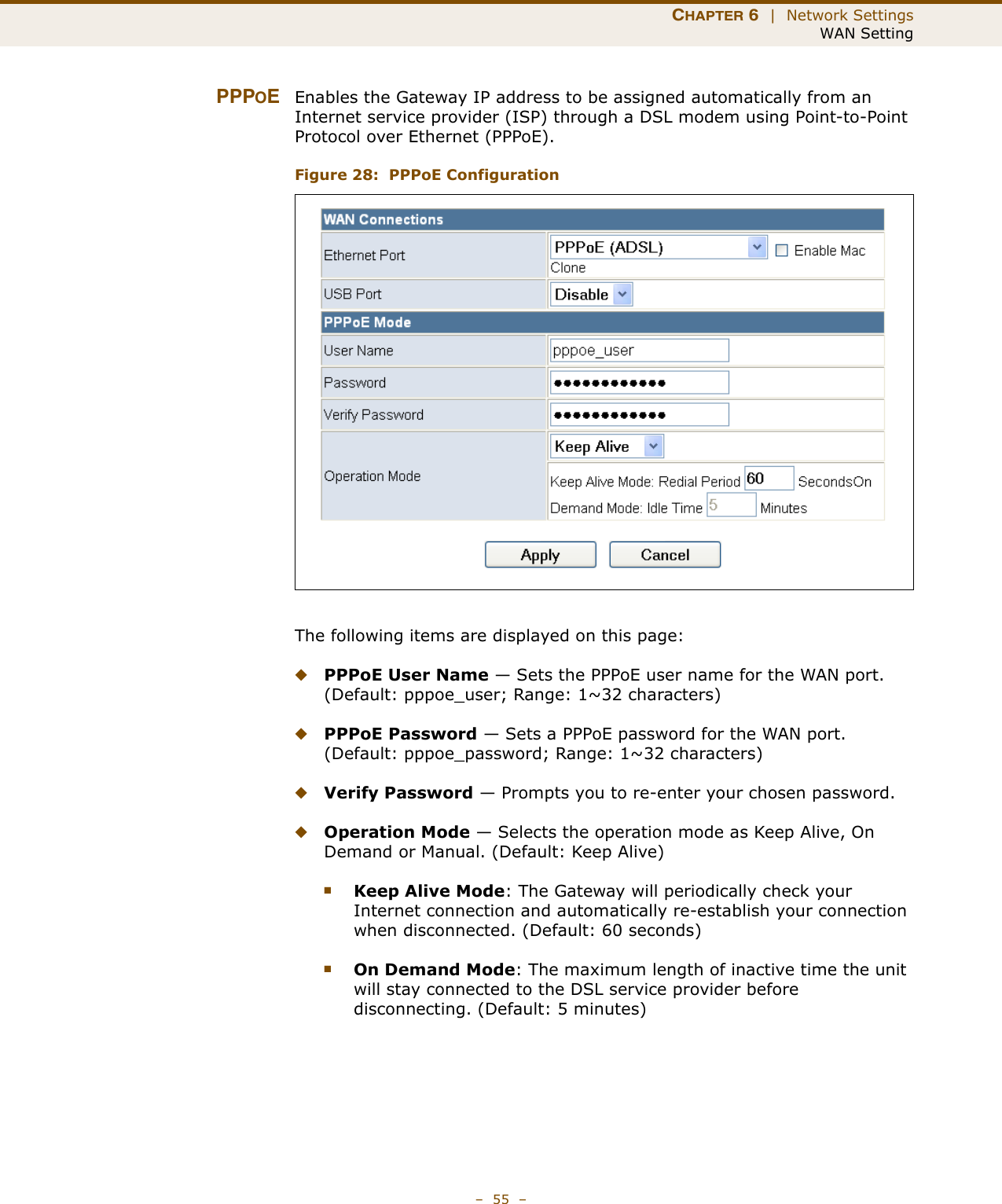 CHAPTER 6  |  Network SettingsWAN Setting–  55  –PPPOEEnables the Gateway IP address to be assigned automatically from an Internet service provider (ISP) through a DSL modem using Point-to-Point Protocol over Ethernet (PPPoE).Figure 28:  PPPoE ConfigurationThe following items are displayed on this page:◆PPPoE User Name — Sets the PPPoE user name for the WAN port. (Default: pppoe_user; Range: 1~32 characters)◆PPPoE Password — Sets a PPPoE password for the WAN port. (Default: pppoe_password; Range: 1~32 characters)◆Verify Password — Prompts you to re-enter your chosen password.◆Operation Mode — Selects the operation mode as Keep Alive, On Demand or Manual. (Default: Keep Alive)■Keep Alive Mode: The Gateway will periodically check your Internet connection and automatically re-establish your connection when disconnected. (Default: 60 seconds)■On Demand Mode: The maximum length of inactive time the unit will stay connected to the DSL service provider before disconnecting. (Default: 5 minutes)