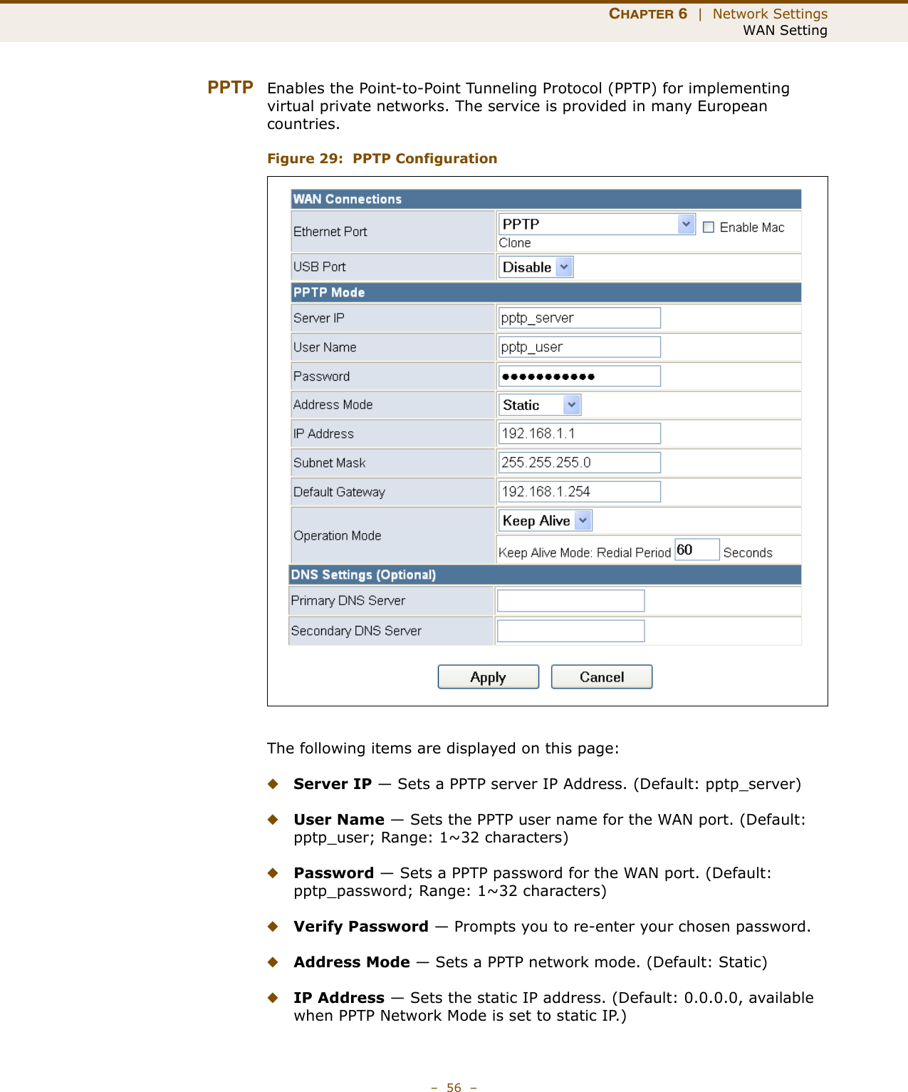 CHAPTER 6  |  Network SettingsWAN Setting–  56  –PPTP Enables the Point-to-Point Tunneling Protocol (PPTP) for implementing virtual private networks. The service is provided in many European countries. Figure 29:  PPTP ConfigurationThe following items are displayed on this page:◆Server IP — Sets a PPTP server IP Address. (Default: pptp_server)◆User Name — Sets the PPTP user name for the WAN port. (Default: pptp_user; Range: 1~32 characters)◆Password — Sets a PPTP password for the WAN port. (Default: pptp_password; Range: 1~32 characters)◆Verify Password — Prompts you to re-enter your chosen password.◆Address Mode — Sets a PPTP network mode. (Default: Static)◆IP Address — Sets the static IP address. (Default: 0.0.0.0, available when PPTP Network Mode is set to static IP.)