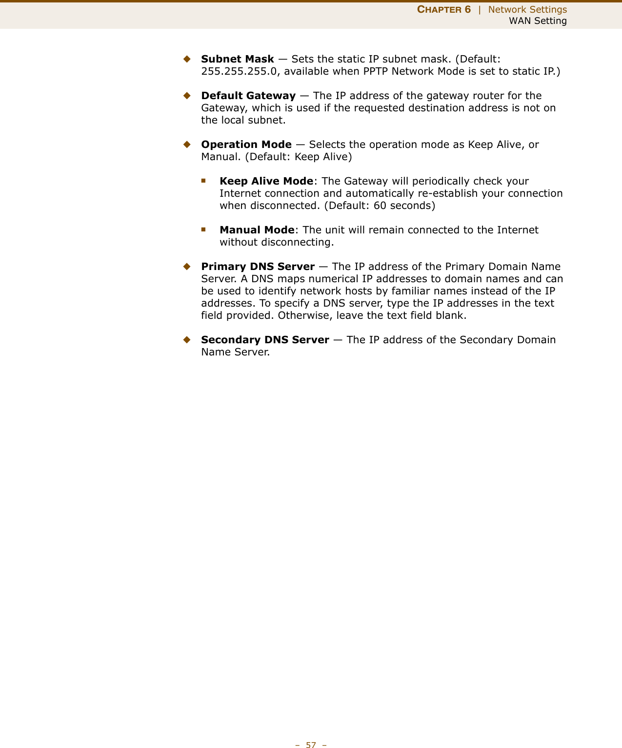 CHAPTER 6  |  Network SettingsWAN Setting–  57  –◆Subnet Mask — Sets the static IP subnet mask. (Default: 255.255.255.0, available when PPTP Network Mode is set to static IP.)◆Default Gateway — The IP address of the gateway router for the Gateway, which is used if the requested destination address is not on the local subnet.◆Operation Mode — Selects the operation mode as Keep Alive, or Manual. (Default: Keep Alive)■Keep Alive Mode: The Gateway will periodically check your Internet connection and automatically re-establish your connection when disconnected. (Default: 60 seconds)■Manual Mode: The unit will remain connected to the Internet without disconnecting.◆Primary DNS Server — The IP address of the Primary Domain Name Server. A DNS maps numerical IP addresses to domain names and can be used to identify network hosts by familiar names instead of the IP addresses. To specify a DNS server, type the IP addresses in the text field provided. Otherwise, leave the text field blank.◆Secondary DNS Server — The IP address of the Secondary Domain Name Server.