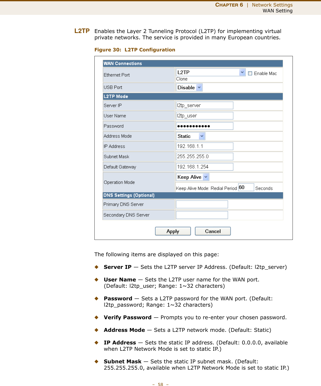 CHAPTER 6  |  Network SettingsWAN Setting–  58  –L2TP Enables the Layer 2 Tunneling Protocol (L2TP) for implementing virtual private networks. The service is provided in many European countries.Figure 30:  L2TP ConfigurationThe following items are displayed on this page:◆Server IP — Sets the L2TP server IP Address. (Default: l2tp_server)◆User Name — Sets the L2TP user name for the WAN port. (Default: l2tp_user; Range: 1~32 characters)◆Password — Sets a L2TP password for the WAN port. (Default: l2tp_password; Range: 1~32 characters)◆Verify Password — Prompts you to re-enter your chosen password.◆Address Mode — Sets a L2TP network mode. (Default: Static)◆IP Address — Sets the static IP address. (Default: 0.0.0.0, available when L2TP Network Mode is set to static IP.)◆Subnet Mask — Sets the static IP subnet mask. (Default: 255.255.255.0, available when L2TP Network Mode is set to static IP.)