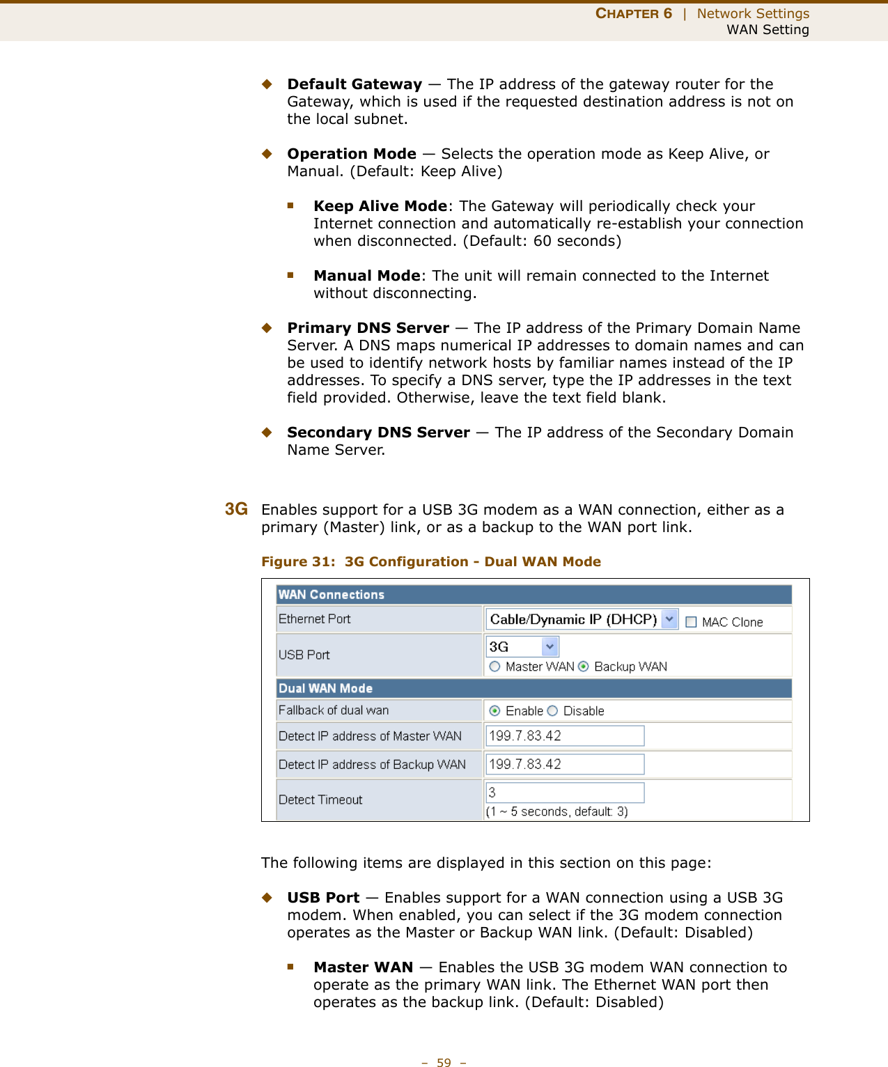 CHAPTER 6  |  Network SettingsWAN Setting–  59  –◆Default Gateway — The IP address of the gateway router for the Gateway, which is used if the requested destination address is not on the local subnet.◆Operation Mode — Selects the operation mode as Keep Alive, or Manual. (Default: Keep Alive)■Keep Alive Mode: The Gateway will periodically check your Internet connection and automatically re-establish your connection when disconnected. (Default: 60 seconds)■Manual Mode: The unit will remain connected to the Internet without disconnecting.◆Primary DNS Server — The IP address of the Primary Domain Name Server. A DNS maps numerical IP addresses to domain names and can be used to identify network hosts by familiar names instead of the IP addresses. To specify a DNS server, type the IP addresses in the text field provided. Otherwise, leave the text field blank.◆Secondary DNS Server — The IP address of the Secondary Domain Name Server.3G Enables support for a USB 3G modem as a WAN connection, either as a primary (Master) link, or as a backup to the WAN port link.Figure 31:  3G Configuration - Dual WAN ModeThe following items are displayed in this section on this page:◆USB Port — Enables support for a WAN connection using a USB 3G modem. When enabled, you can select if the 3G modem connection operates as the Master or Backup WAN link. (Default: Disabled)■Master WAN — Enables the USB 3G modem WAN connection to operate as the primary WAN link. The Ethernet WAN port then operates as the backup link. (Default: Disabled)