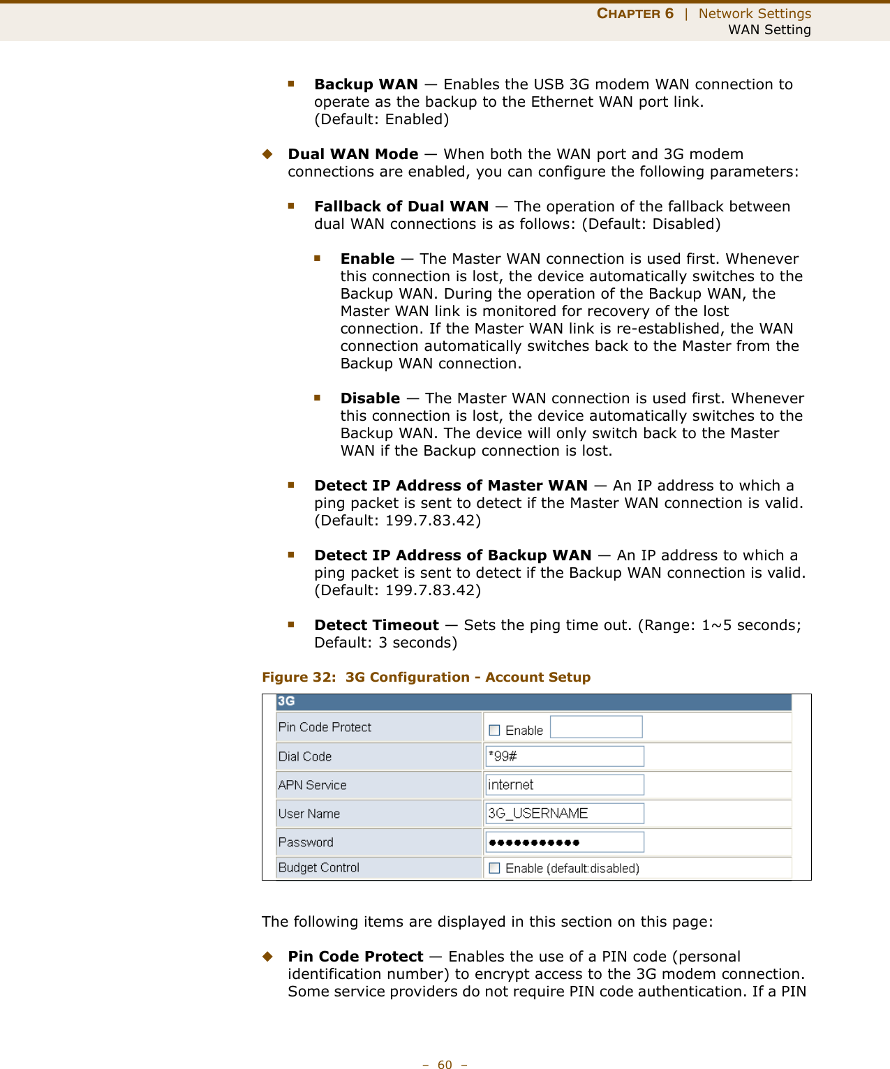 CHAPTER 6  |  Network SettingsWAN Setting–  60  –■Backup WAN — Enables the USB 3G modem WAN connection to operate as the backup to the Ethernet WAN port link. (Default: Enabled)◆Dual WAN Mode — When both the WAN port and 3G modem connections are enabled, you can configure the following parameters:■Fallback of Dual WAN — The operation of the fallback between dual WAN connections is as follows: (Default: Disabled)■Enable — The Master WAN connection is used first. Whenever this connection is lost, the device automatically switches to the Backup WAN. During the operation of the Backup WAN, the Master WAN link is monitored for recovery of the lost connection. If the Master WAN link is re-established, the WAN connection automatically switches back to the Master from the Backup WAN connection.■Disable — The Master WAN connection is used first. Whenever this connection is lost, the device automatically switches to the Backup WAN. The device will only switch back to the Master WAN if the Backup connection is lost.■Detect IP Address of Master WAN — An IP address to which a ping packet is sent to detect if the Master WAN connection is valid. (Default: 199.7.83.42)■Detect IP Address of Backup WAN — An IP address to which a ping packet is sent to detect if the Backup WAN connection is valid. (Default: 199.7.83.42)■Detect Timeout — Sets the ping time out. (Range: 1~5 seconds; Default: 3 seconds)Figure 32:  3G Configuration - Account SetupThe following items are displayed in this section on this page:◆Pin Code Protect — Enables the use of a PIN code (personal identification number) to encrypt access to the 3G modem connection. Some service providers do not require PIN code authentication. If a PIN 