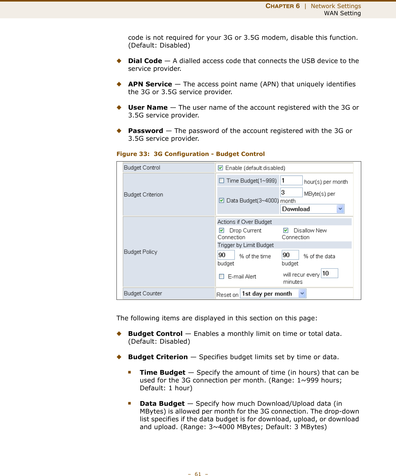 CHAPTER 6  |  Network SettingsWAN Setting–  61  –code is not required for your 3G or 3.5G modem, disable this function. (Default: Disabled) ◆Dial Code — A dialled access code that connects the USB device to the service provider.◆APN Service — The access point name (APN) that uniquely identifies the 3G or 3.5G service provider.◆User Name — The user name of the account registered with the 3G or 3.5G service provider.◆Password — The password of the account registered with the 3G or 3.5G service provider.Figure 33:  3G Configuration - Budget ControlThe following items are displayed in this section on this page:◆Budget Control — Enables a monthly limit on time or total data. (Default: Disabled)◆Budget Criterion — Specifies budget limits set by time or data.■Time Budget — Specify the amount of time (in hours) that can be used for the 3G connection per month. (Range: 1~999 hours; Default: 1 hour)■Data Budget — Specify how much Download/Upload data (in MBytes) is allowed per month for the 3G connection. The drop-down list specifies if the data budget is for download, upload, or download and upload. (Range: 3~4000 MBytes; Default: 3 MBytes)