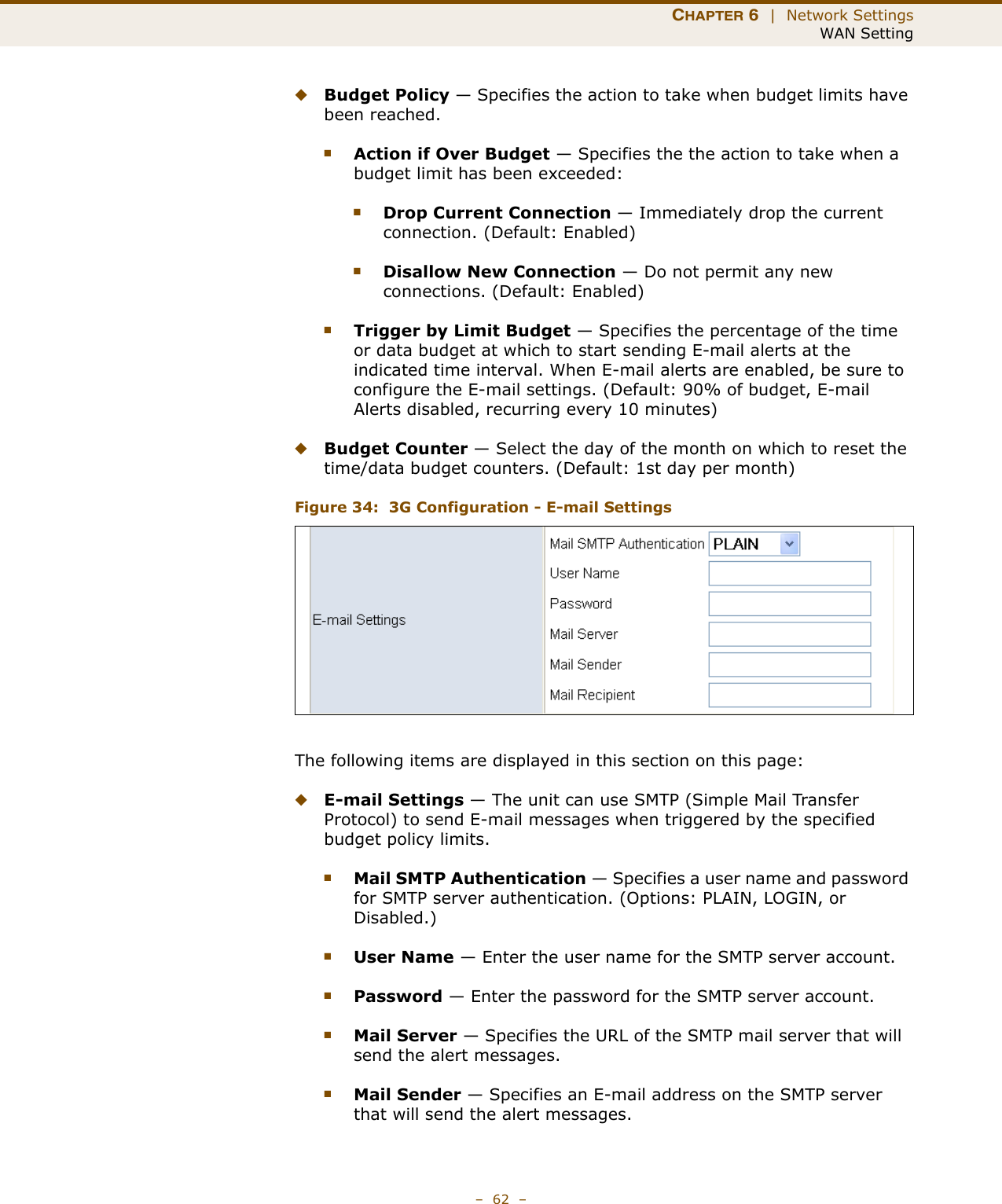 CHAPTER 6  |  Network SettingsWAN Setting–  62  –◆Budget Policy — Specifies the action to take when budget limits have been reached.■Action if Over Budget — Specifies the the action to take when a budget limit has been exceeded:■Drop Current Connection — Immediately drop the current connection. (Default: Enabled)■Disallow New Connection — Do not permit any new connections. (Default: Enabled)■Trigger by Limit Budget — Specifies the percentage of the time or data budget at which to start sending E-mail alerts at the indicated time interval. When E-mail alerts are enabled, be sure to configure the E-mail settings. (Default: 90% of budget, E-mail Alerts disabled, recurring every 10 minutes)◆Budget Counter — Select the day of the month on which to reset the time/data budget counters. (Default: 1st day per month)Figure 34:  3G Configuration - E-mail SettingsThe following items are displayed in this section on this page:◆E-mail Settings — The unit can use SMTP (Simple Mail Transfer Protocol) to send E-mail messages when triggered by the specified budget policy limits.■Mail SMTP Authentication — Specifies a user name and password for SMTP server authentication. (Options: PLAIN, LOGIN, or Disabled.)■User Name — Enter the user name for the SMTP server account.■Password — Enter the password for the SMTP server account.■Mail Server — Specifies the URL of the SMTP mail server that will send the alert messages.■Mail Sender — Specifies an E-mail address on the SMTP server that will send the alert messages.
